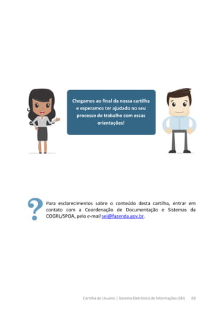 Cartilha do Usuário | Sistema Eletrônico de Informações (SEI) 69
Chegamos ao final da nossa cartilha
e esperamos ter ajudado no seu
processo de trabalho com essas
orientações!
Para esclarecimentos sobre o conteúdo desta cartilha, entrar em
contato com a Coordenação de Documentação e Sistemas da
COGRL/SPOA, pelo e-mail sei@fazenda.gov.br.
 