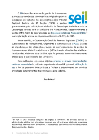 6 Coordenação-Geral de Recursos Logísticos
O SEI é uma ferramenta de gestão de documentos
e processos eletrônicos com interface amigável e práticas
inovadoras de trabalho. Foi desenvolvido pelo Tribunal
Regional Federal da 4ª Região (TRF4) e cedido
gratuitamente para utilização no Ministério da Fazenda por meio de Acordo de
Cooperação Técnica com o Ministério do Planejamento, Desenvolvimento e
Gestão (MP). Além de estar alinhado ao Processo Eletrônico Nacional (PEN), 2
sua implantação atende ao disposto no Decreto nº 8.539, de 2015.
Nesse sentido, a Coordenação-Geral de Recursos Logísticos (COGRL) da
Subsecretaria de Planejamento, Orçamento e Administração (SPOA), visando
ao atendimento dos dispositivos legais, ao aperfeiçoamento da gestão de
documentos no Ministério da Fazenda (MF) e à racionalização das atividades
relacionadas, elaborou esta cartilha, que foi pensada como um instrumento
prático para o uso cotidiano dos servidores.
Esta publicação tem como objetivo orientar e prover recomendações
mínimas necessárias às unidades organizacionais do MF quanto à utilização do
SEI, a fim de promover boas práticas e facilitar o entendimento dos usuários
em relação às ferramentas disponibilizadas pelo sistema.
Boa leitura!
2
O PEN é uma iniciativa conjunta de órgãos e entidades de diversas esferas da
administração pública, com o intuito de construir uma infraestrutura pública de processos e
documentos administrativos eletrônicos. É coordenado pelo Ministério do Planejamento,
Desenvolvimento e Gestão.
 
