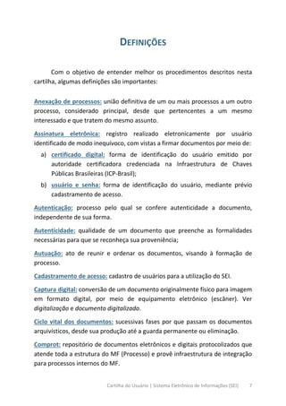 Cartilha do Usuário | Sistema Eletrônico de Informações (SEI) 7
DEFINIÇÕES
Com o objetivo de entender melhor os procedimentos descritos nesta
cartilha, algumas definições são importantes:
Anexação de processos: união definitiva de um ou mais processos a um outro
processo, considerado principal, desde que pertencentes a um mesmo
interessado e que tratem do mesmo assunto.
Assinatura eletrônica: registro realizado eletronicamente por usuário
identificado de modo inequívoco, com vistas a firmar documentos por meio de:
a) certificado digital: forma de identificação do usuário emitido por
autoridade certificadora credenciada na Infraestrutura de Chaves
Públicas Brasileiras (ICP-Brasil);
b) usuário e senha: forma de identificação do usuário, mediante prévio
cadastramento de acesso.
Autenticação: processo pelo qual se confere autenticidade a documento,
independente de sua forma.
Autenticidade: qualidade de um documento que preenche as formalidades
necessárias para que se reconheça sua proveniência;
Autuação: ato de reunir e ordenar os documentos, visando à formação de
processo.
Cadastramento de acesso: cadastro de usuários para a utilização do SEI.
Captura digital: conversão de um documento originalmente físico para imagem
em formato digital, por meio de equipamento eletrônico (escâner). Ver
digitalização e documento digitalizado.
Ciclo vital dos documentos: sucessivas fases por que passam os documentos
arquivísticos, desde sua produção até a guarda permanente ou eliminação.
Comprot: repositório de documentos eletrônicos e digitais protocolizados que
atende toda a estrutura do MF (Processo) e provê infraestrutura de integração
para processos internos do MF.
 