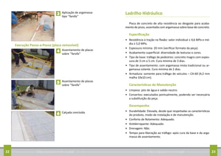Conheça as regras para arrumar sua calçada22 Conheça as regras para arrumar sua calçada 23
	 Aplicação de argamassa
tipo ‘’farofa’’
	 Assentamento de placas
sobre ‘’farofa’’
	 Assentamento de placas
sobre ‘’farofa’’
	 Calçada concluída
3
4
5
6
Execução Passo-a-Passo (placa removível)
Ladrilho Hidráulico
Placa de concreto de alta resistência ao desgaste para acaba-
mento de pisos, assentada com argamassa sobre base de concreto.
Especificação
•	 Resistência à tração na flexão: valor individual ≥ 4,6 MPa e mé-
dia ≥ 5,0 MPa.
•	 Espessura mínima: 20 mm (verificar formato da peça).
•	 Acabamento superficial: diversidade de texturas e cores.
•	 Tipo de base: tráfego de pedestres: concreto magro com espes-
sura de 3 cm a 5 cm. Cura mínima de 3 dias.
•	 Tipo de assentamento: com argamassa mista tradicional ou ar-
gamassa colante. Cura mínima de 2 dias.
•	 Armadura: somente para tráfego de veículos – CA-60 (4,2 mm
malha 10x10 cm).
Características de Manutenção
•	 Limpeza: jato de água e sabão neutro.
•	 Consertos: executados pontualmente, podendo ser necessária
a substituição da peça.
Desempenho
•	 Durabilidade: Elevada, desde que respeitadas as características
do produto, modo de instalação e de manutenção.
•	 Conforto de Rolamento: Adequado.
•	 Antiderrapante: Adequado.
•	 Drenagem: Não.
•	 Tempo para liberação ao tráfego: após cura da base e da arga-
massa de assentamento.
 