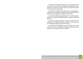 Conheça as regras para arrumar sua calçada 5
A Prefeitura da Cidade de São Paulo criou o Programa Passeio
Livre, que visa conscientizar e sensibilizar a população sobre a im-
portância de construir, recuperar e manter as calçadas da cidade
em bom estado de conservação.
Contribuir para melhorar a paisagem urbana, a acessibilidade, o
resgate do passeio público pela calçada e a socialização dos espa-
ços públicos, são objetivos do Programa Passeio Livre.
Em janeiro de 2012 foi regulamentada a Lei nº 15.442, que esta-
belece um novo padrão de fiscalização para as calçadas da cidade de
São Paulo.
Se um passeio ou praça pública é acessível a uma pessoa com
deficiência ou mobilidade reduzida, podemos afirmar que qual-
quer cidadão conseguirá usufruir deste espaço.
A conquista da acessibilidade, que a princípio serviria para
atender a pessoas com deficiência, beneficia a população, sendo
portanto, uma conquista de toda a sociedade.
 
