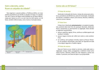 Conheça as regras para arrumar sua calçada6 Conheça as regras para arrumar sua calçada 7
Com o decreto, como
ficam as calçadas da cidade?
Para organizar o passeio público, a Prefeitura definiu um novo
padrão arquitetônico que divide as calçadas em faixas. As calçadas
com até 2 metros de largura serão divididas em 02 faixas diferen-
ciadas por textura ou cor e as com mais de 2,00 metros, em 03
faixas, também diferenciadas, como mostra a ilustração abaixo.
Como são as 03 faixas?
1ª Faixa de serviço
Destinada à colocação de árvores, rampas de acesso para veícu-
los ou portadores de deficiências, poste de iluminação, sinalização
de trânsito e mobiliário urbano como bancos, floreiras, telefones,
caixa de correio e lixeiras.
2ª Faixa livre
A faixa livre é destinada exclusivamente à circulação de pedes-
tres, portanto deve estar livre de quaisquer desníveis, obstáculos
físicos, temporários ou permanente ou vegetação. Deve atender
as seguintes características:
•	 possuir superfície regular, firme, contínua e antiderrapante sob
qualquer condição;
•	 possuir largura mínima de 1,20m (um metro e vinte centíme-
tros);
•	 ser contínua, sem qualquer emenda, reparo ou fissura. Portan-
to, em qualquer intervenção o piso deve ser reparado em toda
a sua largura seguindo o modelo original.
3ª Faixa de acesso
Área em frente ao seu imóvel ou terreno, onde pode estar a
vegetação, rampas, toldos, propaganda e mobiliário móvel como
mesas de bar e floreiras, desde que não impeçam o acesso aos
imóveis. É portanto uma faixa de apoio à sua propriedade.
 
