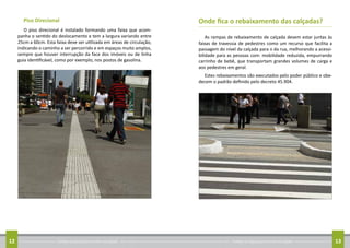 Conheça as regras para arrumar sua calçada12 Conheça as regras para arrumar sua calçada 13
Piso Direcional
O piso direcional é instalado formando uma faixa que acom-
panha o sentido do deslocamento e tem a largura variando entre
25cm a 60cm. Esta faixa deve ser utilizada em áreas de circulação,
indicando o caminho a ser percorrido e em espaços muito amplos,
sempre que houver interrupção da face dos imóveis ou de linha
guia identificável, como por exemplo, nos postos de gasolina.
Onde fica o rebaixamento das calçadas?
As rampas de rebaixamento de calçada devem estar juntas às
faixas de travessia de pedestres como um recurso que facilita a
passagem do nível da calçada para o da rua, melhorando a acessi-
bilidade para as pessoas com: mobilidade reduzida, empurrando
carrinho de bebê, que transportam grandes volumes de carga e
aos pedestres em geral.
Estes rebaixamentos são executados pelo poder público e obe-
decem o padrão definido pelo decreto 45.904.
 