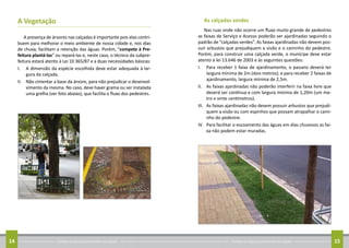 Conheça as regras para arrumar sua calçada14 Conheça as regras para arrumar sua calçada 15
A Vegetação	
A presença de árvores nas calçadas é importante pois elas contri-
buem para melhorar o meio ambiente de nossa cidade e, nos dias
de chuva, facilitam a retenção das águas. Porém, “compete à Pre-
feitura plantá-las” ou repará-las e, neste caso, o técnico da subpre-
feitura estará atento à Lei 10 365/87 e a duas necessidades básicas:
I.	 A dimensão da espécie escolhida deve estar adequada à lar-
gura da calçada.
II.	 Não cimentar a base da árvore, para não prejudicar o desenvol-
vimento da mesma. No caso, deve haver grama ou ser instalada
uma grelha (ver foto abaixo), que facilita o fluxo dos pedestres.
As calçadas verdes
Nas ruas onde não ocorre um fluxo muito grande de pedestres
as faixas de Serviço e Acesso poderão ser ajardinadas seguindo o
padrão de “calçadas verdes”. As faixas ajardinadas não devem pos-
suir arbustos que prejudiquem a visão e o caminho do pedestre.
Porém, para construir uma calçada verde, o munícipe deve estar
atento à lei 13.646 de 2003 e às seguintes questões:
I.	 Para receber 1 faixa de ajardinamento, o passeio deverá ter
largura mínima de 2m (dois metros); e para receber 2 faixas de
ajardinamento, largura mínima de 2,5m.
II.	 As faixas ajardinadas não poderão interferir na faixa livre que
deverá ser contínua e com largura mínima de 1,20m (um me-
tro e vinte centímetros).
III.	 As faixas ajardinadas não devem possuir arbustos que prejudi-
quem a visão ou com espinhos que possam atrapalhar o cami-
nho do pedestre.
IV.	 Para facilitar o escoamento das águas em dias chuvosos as fai-
xa não podem estar muradas.
 