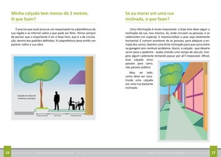 Conheça as regras para arrumar sua calçada16 Conheça as regras para arrumar sua calçada 17
Se eu morar em uma rua
inclinada, o que fazer?
Uma informação é muito importante: a faixa livre deve seguir a
inclinação da rua. Isso mesmo, ali, onde circulam as pessoas, e os
cadeirantes em especial, é imprescindível o piso seja totalmente
horizontal. É comum acontecer de as pessoas, para adequar a en-
trada dos carros, fazerem uma forte inclinação para que carro entre
na garagem sem nenhum problema. Assim, a calçada - que deveria
servir para o pedestre - acaba virando uma rampa de veículo. Ima-
gine algum cadeirante tentando passar por ali? Impossível. Afinal,
essa calçada virou
passeio para carro,
não passeio público.
Veja, ao lado,
como deve ser cons-
truída uma calçada
em uma rua bastante
inclinada:
Minha calçada tem menos de 2 metros.
O que fazer?
É preciso que você procure um responsável na subprefeitura da
sua região e se informe sobre o que pode ser feito. Temos sempre
de pensar que o importante é ter a faixa livre, que é a de circula-
ção, dentro dos padrões definidos. A subprefeitura deve emitir um
parecer sobre a sua obra.
 