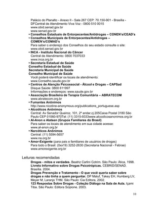 Palácio do Planalto - Anexo II - Sala 267 CEP: 70.150-901 - Brasília -
     DFCentral de Atendimento Viva Voz - 0800 510 0015
     www.obid.senad.gov.br
     www.senad.gov.br
   • Conselhos Estaduais de Entorpecentes/Antidrogas – CONEN’s/CEAD’s
   • Conselhos Municipais de Entorpecentes/Antidrogas –
     COMEN’s/COMAD’s
     Para saber o endereço dos Conselhos do seu estado consulte o site:
     www.obid.senad.gov.br
   • INCA - Instituto Nacional do Câncer
     Central de Atendimento: 0800 7037033
     www.inca.org.br
   • Secretaria Estadual de Saúde
   Conselho Estadual de Saúde
   Secretaria Municipal de Saúde
   Conselho Municipal de Saúde
     Você poderá identificar os locais de atendimento:
     www.Conselho.saude.gov.br
   • Centros de Atenção Psicossocial - Álcool e Drogas – CAPSad
     Disque Saúde: 0800 611997
     Informações e endereços: www.saude.gov.br
   • Associação Brasileira de Terapia Comunitária – ABRATECOM
     www.abratecom.org.br
   • Fumantes Anônimos
     http://www.nicotine-anonymous.org/publications_portuguese.asp
   • Alcoólicos Anônimos
     Central: Av Senador Queiroz, 101, 2º andar,cj 205Caixa Postal 3180 São
     Paulo CEP 01060-970Tel: (11) 3315-9333www.alcoolicosanonimos.org.br
   • Al-Anon e Alateen (Grupos Familiares do Brasil)
     Para saber os locais de atendimento em sua cidade acesse:
     www.al-anon.org.br
   • Narcóticos Anônimos
     Central: (11) 5594-5657
     www.na.org.br
   • Amor-Exigente (para pais e familiares de usuários de drogas)
     Para todo o Brasil: (0xx19) 3252-2630 (Secretaria Nacional - Febrae)
     www.amorexigente.org.br

Leituras recomendadas
    Drogas - mitos e verdades. Beatriz Carlini Cotrim. São Paulo: Ática, 1998.
    Livreto Informativo sobre Drogas Psicotrópicas. CEBRID/SENAD.
    Brasília. 2004.
    Drogas Prevenção e Tratamento - O que você queria saber sobre
    drogas e não tinha a quem perguntar. DP Maluf, Takey EH, Humberg LV,
    Meyer M, Laranjo THM. São Paulo: Cia Editora, 2002.
    123 Respostas Sobre Drogas - Coleção Diálogo na Sala de Aula. Içami
    Tiba. São Paulo: Editora Scipione. 2003.

                                                                            10
 