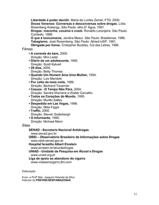 Liberdade é poder decidir. Maria de Lurdes Zemel, FTD, 2000.
        Doces Venenos: Conversas e desconversas sobre drogas. Lídia
        Rosenberg Aratangy. São Paulo: olho D’ Água, 1991.
        Drogas: maconha, cocaína e crack. Ronaldo Laranjeira. São Paulo:
        Contexto, 1998.
        O que é toxicomania. Jandira Masur. São Paulo: Brasiliense, 1986.
        Tabagismo. José Rosemberg. São Paulo: Almed-USP, 1981.
        Obrigada por fumar. Cristopher Buckley. Cia das Letras, 1996.
Filmes
     • A corrente do bem, 2000.
       Direção: Mini Leder
     • Diário de um adolescente, 1995.
       Direção: Scott Kalvert
     • 28 dias, 2000.
       Direção: Betty Thomas
     • Quando Um Homem Ama Uma Mulher, 1994.
       Direção: Luis Mandoki
     • Por volta da meia noite, 1986.
       Direção: Bertrand Tavernier
     • Cazuza - O Tempo Não Pára, 2004.
       Direção: Sandra Werneck e Walter Carvalho
     • Todos os Corações do Mundo, 1995.
       Direção: Murillo Salles
     • Despedida em Las Vegas, 1996.
       Direção: Mike Figgis
     • Traffic, 2000.
       Direção: Steven Soderbergh
     • O Informante, 1999.
       Direção: Michael Mann
Sites
     SENAD - Secretaria Nacional Antidrogas
      www.senad.gov.br
     OBID – Observatório Brasileiro de Informações sobre Drogas
      www.obid.senad.gov.br
     Hospital Israelita Albert Einstein
      www.einstein.br/alcooledrogas
     UNIAD - Unidade de Pesquisa em Álcool e Drogas
      www.uniad.org.br
     Liga de apoio ao abandono do cigarro
      www.vidasemcigarro.8m.com

Elaboração:

Econ. e Profº Msc. Joaquim Holanda da Silva
Instrutor do PREVINE/SESP/AMAZONAS




                                                                            11
 
