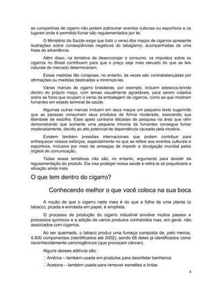 as companhias de cigarro não podem patrocinar eventos culturais ou esportivos e os
lugares onde é permitido fumar são regulamentados por lei.
        O Ministério da Saúde exige que todo o verso dos maços de cigarros apresente
ilustrações sobre conseqüências negativas do tabagismo, acompanhadas de uma
frase de advertência.
       Além disso, na tentativa de desencorajar o consumo, os impostos sobre os
cigarros no Brasil contribuem para que o preço seja mais elevado do que as leis
naturais de mercado determinariam.
      Essas medidas tão corajosas, no entanto, às vezes são contrabalançadas por
afirmações ou medidas destinadas a minimizá-las.
      Várias marcas de cigarro brasileiras, por exemplo, incluem adesivos-brinde
dentro do próprio maço, com temas visualmente agradáveis, para serem colados
sobre as fotos que ocupam o verso da embalagem de cigarros, como as que mostram
fumantes em estado terminal de saúde.
       Algumas outras marcas incluem em seus maços um pequeno texto sugerindo
que as pessoas consumam seus produtos de forma moderada, exercendo sua
liberdade de escolha. Esse apelo contraria décadas de pesquisa na área que vêm
demonstrando que somente uma pequena minoria de fumantes consegue fumar
moderadamente, devido ao alto potencial de dependência causada pela nicotina.
       Existem também pressões internacionais que podem contribuir para
enfraquecer nossos esforços, especialmente no que se refere aos eventos culturais e
esportivos, inclusive por meio de ameaças de impedir a divulgação mundial pelos
órgãos de comunicação.
       Todas essas tentativas não são, no entanto, argumento para desistir da
regulamentação do produto. Ela visa proteger nossa saúde e retirá-la só prejudicaria a
situação ainda mais.

O que tem dentro do cigarro?

         Conhecendo melhor o que você coloca na sua boca
      A noção de que o cigarro nada mais é do que a folha de uma planta (o
tabaco), picada e enrolada em papel, é simplista.
      O processo de produção do cigarro industrial envolve muitos passos e
processos químicos e a adição de vários produtos conhecidos mas, em geral, não
associados com cigarros.
      Ao ser queimado, o tabaco produz uma fumaça composta de, pelo menos,
4.800 componentes (identificados até 2002), sendo 68 deles já identificados como
reconhecidamente carcinogênicos (que provocam câncer).
      Alguns desses aditivos são:
        Amônia – também usada em produtos para desinfetar banheiros
        Acetona – também usada para remover esmaltes e tintas
                                                                                    4
 