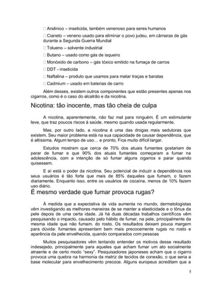 Arsênico – inseticida, também venenoso para seres humanos
        Cianeto – veneno usado para eliminar o povo judeu, em câmaras de gás
      durante a Segunda Guerra Mundial
       Tolueno – solvente industrial
       Butano – usado como gás de isqueiro
       Monóxido de carbono – gás tóxico emitido na fumaça de carros
       DDT - inseticida
       Naftalina – produto que usamos para matar traças e baratas
       Cadmium – usado em baterias de carro
       Além desses, existem outros componentes que estão presentes apenas nos
cigarros, como é o caso do alcatrão e da nicotina.

Nicotina: tão inocente, mas tão cheia de culpa
       A nicotina, aparentemente, não faz mal para ninguém. É um estimulante
leve, que traz poucos riscos à saúde, mesmo quando usada regularmente.
       Mas, por outro lado, a nicotina é uma das drogas mais sedutoras que
existem. Seu maior problema está na sua capacidade de causar dependência, que
é altíssima. Algum tempo de uso… e pronto. Fica muito difícil largar.
      Estudos mostram que cerca de 70% dos atuais fumantes gostariam de
parar de fumar e que 90% dos atuais fumantes começaram a fumar na
adolescência, com a intenção de só fumar alguns cigarros e parar quando
quisessem.
      E aí está o poder da nicotina. Seu potencial de induzir a dependência nos
seus usuários é tão forte que mais de 85% daqueles que fumam, o fazem
diariamente. Enquanto isso, entre os usuários de cocaína, menos de 10% fazem
uso diário.
É mesmo verdade que fumar provoca rugas?
      À medida que a expectativa de vida aumenta no mundo, dermatologistas
vêm investigando as melhores maneiras de se manter a elasticidade e o tônus da
pele depois de uma certa idade. Já há duas décadas trabalhos científicos vêm
pesquisando o impacto, causado pelo hábito de fumar, na pele, principalmente da
mesma idade que não fumam. do rosto. Os resultados deixam pouca margem
para dúvida: fumantes apresentam bem mais precocemente rugas no rosto e
aparência da pele envelhecida, quando comparados com pessoas
      Muitos pesquisadores vêm tentando entender os motivos desse resultado
indesejado, principalmente para aqueles que acham fumar um ato socialmente
atraente e de certo modo “sexy”. Pesquisadores japoneses acham que o cigarro
provoca uma quebra na harmonia da matriz de tecidos de conexão, o que seria a
base molecular para envelhecimento precoce. Alguns europeus acreditam que a

                                                                               5
 