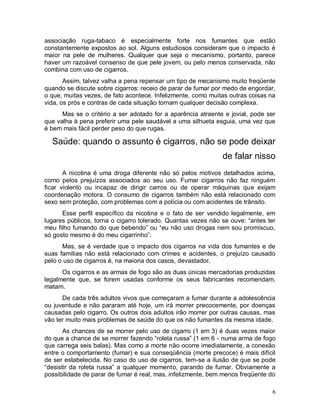 associação ruga-tabaco é especialmente forte nos fumantes que estão
constantemente expostos ao sol. Alguns estudiosos consideram que o impacto é
maior na pele de mulheres. Qualquer que seja o mecanismo, portanto, parece
haver um razoável consenso de que pele jovem, ou pelo menos conservada, não
combina com uso de cigarros.
       Assim, talvez valha a pena repensar um tipo de mecanismo muito freqüente
quando se discute sobre cigarros: receio de parar de fumar por medo de engordar,
o que, muitas vezes, de fato acontece. Infelizmente, como muitas outras coisas na
vida, os prós e contras de cada situação tornam qualquer decisão complexa.
      Mas se o critério a ser adotado for a aparência atraente e jovial, pode ser
que valha à pena preferir uma pele saudável a uma silhueta esguia, uma vez que
é bem mais fácil perder peso do que rugas.

  Saúde: quando o assunto é cigarros, não se pode deixar
                                                              de falar nisso
       A nicotina é uma droga diferente não só pelos motivos detalhados acima,
como pelos prejuízos associados ao seu uso. Fumar cigarros não faz ninguém
ficar violento ou incapaz de dirigir carros ou de operar máquinas que exijam
coordenação motora. O consumo de cigarros também não está relacionado com
sexo sem proteção, com problemas com a polícia ou com acidentes de trânsito.
      Esse perfil específico da nicotina e o fato de ser vendido legalmente, em
lugares públicos, torna o cigarro tolerado. Quantas vezes não se ouve: “antes ter
meu filho fumando do que bebendo” ou “eu não uso drogas nem sou promíscuo,
só gosto mesmo é do meu cigarrinho”.
      Mas, se é verdade que o impacto dos cigarros na vida dos fumantes e de
suas famílias não está relacionado com crimes e acidentes, o prejuízo causado
pelo o uso de cigarros é, na maioria dos casos, devastador.
      Os cigarros e as armas de fogo são as duas únicas mercadorias produzidas
legalmente que, se forem usadas conforme os seus fabricantes recomendam,
matam.
      De cada três adultos vivos que começaram a fumar durante a adolescência
ou juventude e não pararam até hoje, um irá morrer precocemente, por doenças
causadas pelo cigarro. Os outros dois adultos irão morrer por outras causas, mas
vão ter muito mais problemas de saúde do que os não fumantes da mesma idade.
       As chances de se morrer pelo uso de cigarro (1 em 3) é duas vezes maior
do que a chance de se morrer fazendo “roleta russa” (1 em 6 - numa arma de fogo
que carrega seis balas). Mas como a morte não ocorre imediatamente, a conexão
entre o comportamento (fumar) e sua conseqüência (morte precoce) é mais difícil
de ser estabelecida. No caso do uso de cigarros, tem-se a ilusão de que se pode
“desistir da roleta russa” a qualquer momento, parando de fumar. Obviamente a
possibilidade de parar de fumar é real, mas, infelizmente, bem menos freqüente do

                                                                                6
 