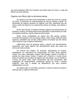 que seria desejável: 90% dos fumantes que tentam parar de fumar, a cada ano,
falham nos seus esforços.

Cigarros com filtros, light ou de baixos teores
        Os cigarros com filtro foram introduzidos a partir dos anos 50, quando
 se iniciou o movimento de conscientização do risco do tabaco à saúde. Os
 fabricantes de cigarros lançaram os cigarros com filtro, garantindo que ele
 tinha o poder de absorver os componentes tóxicos da fumaça, sem alterar o
 sabor.
        No fim dos anos 60, a indústria introduziu cigarros com baixos teores de
 alcatrão e nicotina. Os baixos teores eram garantidos e comprovados por meio
 de medidas científicas, usando máquinas de precisão.
        Essas novas modalidades de cigarro têm tido grande sucesso.
 Fumantes preocupados com sua própria saúde, muitas vezes, preferem esses
 cigarros e acreditam que, de fato, estão usando um produto que faz menos
 mal à saúde do que os cigarros tradicionais.
       Infelizmente, anos de pesquisa sobre o assunto vem documentando,
 claramente, que esses cigarros são absolutamente iguais aos outros em
 termos de riscos à saúde.
        Os motivos são simples. Os fumantes, dependentes da nicotina,
 estabelecem um mecanismo de compensação ao fumar esses cigarros:
 fumam com maior intensidade, tragam mais devagar, retendo a fumaça no
 pulmão por mais tempo, fumam o cigarro até o finzinho e, muitas vezes,
 tapam os orifícios que os filtros de cigarros tem nas laterais, com os dedos ou
 a boca. Em geral, todos esses mecanismos não são conscientes. São
 adaptações de comportamento, necessárias quando se muda o produto
 (cigarros), mas não a relação de dependência que seus usuários
 estabeleceram com ele.
      Os cigarros light, ou com filtro, provocam o mesmo número de mortes e
 doenças que os cigarros tradicionais.




                                                                                   7
 