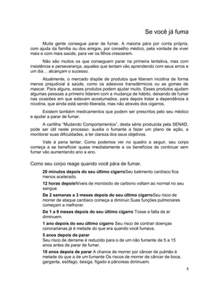 Se você já fuma
      Muita gente consegue parar de fumar. A maioria pára por conta própria,
com ajuda da família ou dos amigos, por conselho médico, pela vontade de viver
mais e com mais saúde, para ver os filhos crescerem.
       Não são muitos os que conseguem parar na primeira tentativa, mas com
insistência e perseverança, aqueles que tentam vão aprendendo com seus erros e
um dia… alcançam o sucesso.
       Atualmente, o mercado dispõe de produtos que liberam nicotina de forma
menos prejudicial à saúde, como os adesivos transdérmicos ou as gomas de
mascar. Para alguns, esses produtos podem ajudar muito. Esses produtos ajudam
algumas pessoas a primeiro lidarem com a mudança de hábito, deixando de fumar
nas ocasiões em que estavam acostumados, para depois tratar a dependência à
nicotina, que ainda está sendo liberada, mas não através dos cigarros.
      Existem também medicamentos que podem ser prescritos pelo seu médico
e ajudar a parar de fumar.
      A cartilha “Mudando Comportamentos”, desta série produzida pela SENAD,
pode ser útil neste processo: auxilia o fumante a fazer um plano de ação, a
monitorar suas dificuldades, a ter clareza dos seus objetivos.
      Vale à pena tentar. Como podemos ver no quadro a seguir, seu corpo
começa a se beneficiar quase imediatamente e os benefícios de continuar sem
fumar vão aumentando ano a ano.

Como seu corpo reage quando você pára de fumar.
      20 minutos depois do seu último cigarroSeu batimento cardíaco fica
      menos acelerado.
      12 horas depoisNíveis de monóxido de carbono voltam ao normal no seu
      sangue.
      De 2 semanas a 3 meses depois do seu último cigarroSeu risco de
      morrer de ataque cardíaco começa a diminuir.Suas funções pulmonares
      começam a melhorar.
      De 1 a 9 meses depois do seu último cigarro Tosse e falta de ar
      diminuem.
      1 ano depois do seu último cigarro Seu risco de contrair doenças
      coronarianas já é metade do que era quando você fumava.
      5 anos depois de parar
      Seu risco de derrame é reduzido para o de um não fumante de 5 a 15
      anos antes de parar de fumar.
      10 anos depois de parar A chance de morrer por câncer de pulmão é
      metade do que a de um fumante Os riscos de morrer de câncer de boca,
      garganta, esôfago, bexiga, fígado e pâncreas diminuem.
                                                                             8
 
