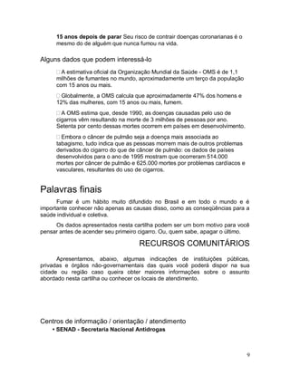 15 anos depois de parar Seu risco de contrair doenças coronarianas é o
     mesmo do de alguém que nunca fumou na vida.

Alguns dados que podem interessá-lo
       A estimativa oficial da Organização Mundial da Saúde - OMS é de 1,1
     milhões de fumantes no mundo, aproximadamente um terço da população
     com 15 anos ou mais.
       Globalmente, a OMS calcula que aproximadamente 47% dos homens e
     12% das mulheres, com 15 anos ou mais, fumem.
       A OMS estima que, desde 1990, as doenças causadas pelo uso de
     cigarros vêm resultando na morte de 3 milhões de pessoas por ano.
     Setenta por cento dessas mortes ocorrem em países em desenvolvimento.
       Embora o câncer de pulmão seja a doença mais associada ao
     tabagismo, tudo indica que as pessoas morrem mais de outros problemas
     derivados do cigarro do que de câncer de pulmão: os dados de países
     desenvolvidos para o ano de 1995 mostram que ocorreram 514.000
     mortes por câncer de pulmão e 625.000 mortes por problemas cardíacos e
     vasculares, resultantes do uso de cigarros.


Palavras finais
      Fumar é um hábito muito difundido no Brasil e em todo o mundo e é
importante conhecer não apenas as causas disso, como as conseqüências para a
saúde individual e coletiva.
     Os dados apresentados nesta cartilha podem ser um bom motivo para você
pensar antes de acender seu primeiro cigarro. Ou, quem sabe, apagar o último.

                                    RECURSOS COMUNITÁRIOS
      Apresentamos, abaixo, algumas indicações de instituições públicas,
privadas e órgãos não-governamentais das quais você poderá dispor na sua
cidade ou região caso queira obter maiores informações sobre o assunto
abordado nesta cartilha ou conhecer os locais de atendimento.




Centros de informação / orientação / atendimento
    • SENAD - Secretaria Nacional Antidrogas



                                                                              9
 