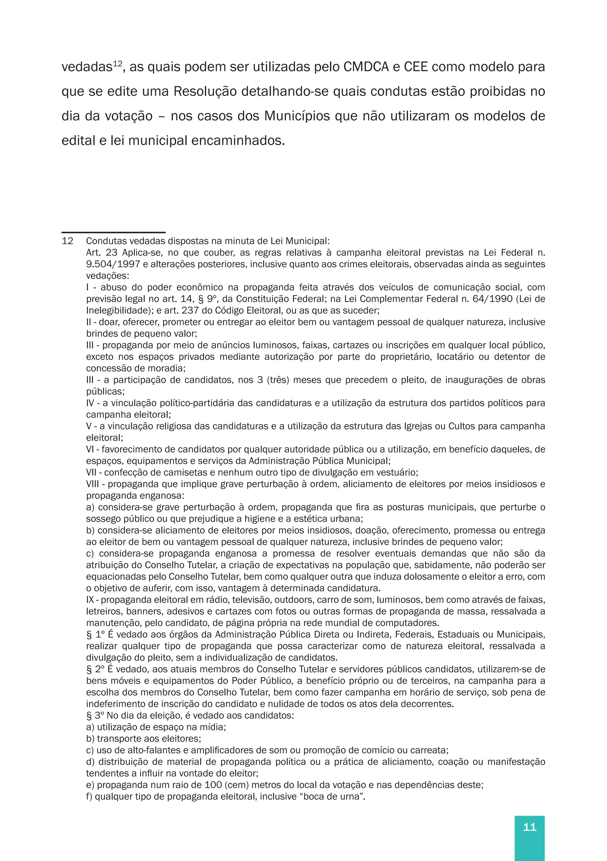11
vedadas12
, as quais podem ser utilizadas pelo CMDCA e CEE como modelo para
que se edite uma Resolução detalhando-se quais condutas estão proibidas no
dia da votação – nos casos dos Municípios que não utilizaram os modelos de
edital e lei municipal encaminhados.
12	 Condutas vedadas dispostas na minuta de Lei Municipal:
	 Art. 23 Aplica-se, no que couber, as regras relativas à campanha eleitoral previstas na Lei Federal n.
9.504/1997 e alterações posteriores, inclusive quanto aos crimes eleitorais, observadas ainda as seguintes
vedações:
	 I - abuso do poder econômico na propaganda feita através dos veículos de comunicação social, com
previsão legal no art. 14, § 9º, da Constituição Federal; na Lei Complementar Federal n. 64/1990 (Lei de
Inelegibilidade); e art. 237 do Código Eleitoral, ou as que as suceder;
	 II - doar, oferecer, prometer ou entregar ao eleitor bem ou vantagem pessoal de qualquer natureza, inclusive
brindes de pequeno valor;
	 III - propaganda por meio de anúncios luminosos, faixas, cartazes ou inscrições em qualquer local público,
exceto nos espaços privados mediante autorização por parte do proprietário, locatário ou detentor de
concessão de moradia;
	 III - a participação de candidatos, nos 3 (três) meses que precedem o pleito, de inaugurações de obras
públicas;
	 IV - a vinculação político-partidária das candidaturas e a utilização da estrutura dos partidos políticos para
campanha eleitoral;
	 V - a vinculação religiosa das candidaturas e a utilização da estrutura das Igrejas ou Cultos para campanha
eleitoral;
	 VI - favorecimento de candidatos por qualquer autoridade pública ou a utilização, em benefício daqueles, de
espaços, equipamentos e serviços da Administração Pública Municipal;
	 VII - confecção de camisetas e nenhum outro tipo de divulgação em vestuário;
	 VIII - propaganda que implique grave perturbação à ordem, aliciamento de eleitores por meios insidiosos e
propaganda enganosa:
	 a) considera-se grave perturbação à ordem, propaganda que fira as posturas municipais, que perturbe o
sossego público ou que prejudique a higiene e a estética urbana;
	 b) considera-se aliciamento de eleitores por meios insidiosos, doação, oferecimento, promessa ou entrega
ao eleitor de bem ou vantagem pessoal de qualquer natureza, inclusive brindes de pequeno valor;
	 c) considera-se propaganda enganosa a promessa de resolver eventuais demandas que não são da
atribuição do Conselho Tutelar, a criação de expectativas na população que, sabidamente, não poderão ser
equacionadas pelo Conselho Tutelar, bem como qualquer outra que induza dolosamente o eleitor a erro, com
o objetivo de auferir, com isso, vantagem à determinada candidatura.
	 IX - propaganda eleitoral em rádio, televisão, outdoors, carro de som, luminosos, bem como através de faixas,
letreiros, banners, adesivos e cartazes com fotos ou outras formas de propaganda de massa, ressalvada a
manutenção, pelo candidato, de página própria na rede mundial de computadores.
	 § 1º É vedado aos órgãos da Administração Pública Direta ou Indireta, Federais, Estaduais ou Municipais,
realizar qualquer tipo de propaganda que possa caracterizar como de natureza eleitoral, ressalvada a
divulgação do pleito, sem a individualização de candidatos.
	 § 2º É vedado, aos atuais membros do Conselho Tutelar e servidores públicos candidatos, utilizarem-se de
bens móveis e equipamentos do Poder Público, a benefício próprio ou de terceiros, na campanha para a
escolha dos membros do Conselho Tutelar, bem como fazer campanha em horário de serviço, sob pena de
indeferimento de inscrição do candidato e nulidade de todos os atos dela decorrentes.
	 § 3º No dia da eleição, é vedado aos candidatos:
	 a) utilização de espaço na mídia;
	 b) transporte aos eleitores;
	 c) uso de alto-falantes e amplificadores de som ou promoção de comício ou carreata;
	 d) distribuição de material de propaganda política ou a prática de aliciamento, coação ou manifestação
tendentes a influir na vontade do eleitor;
	 e) propaganda num raio de 100 (cem) metros do local da votação e nas dependências deste;
	 f) qualquer tipo de propaganda eleitoral, inclusive “boca de urna”.
 