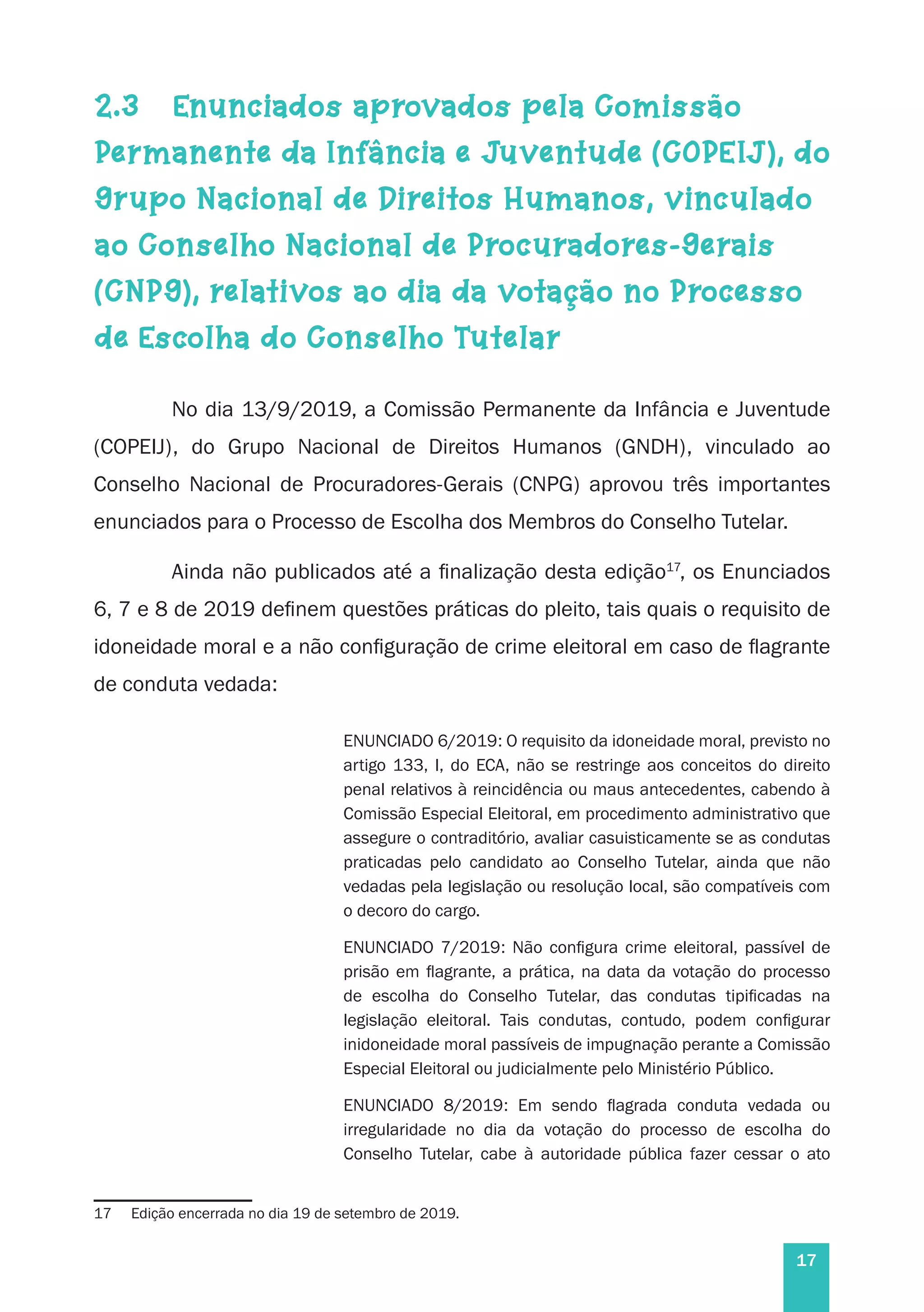 17
2.3 	 Enunciados aprovados pela Comissão
Permanente da Infância e Juventude (COPEIJ), do
Grupo Nacional de Direitos Humanos, vinculado
ao Conselho Nacional de Procuradores-Gerais
(CNPG), relativos ao dia da votação no Processo
de Escolha do Conselho Tutelar
No dia 13/9/2019, a Comissão Permanente da Infância e Juventude
(COPEIJ), do Grupo Nacional de Direitos Humanos (GNDH), vinculado ao
Conselho Nacional de Procuradores-Gerais (CNPG) aprovou três importantes
enunciados para o Processo de Escolha dos Membros do Conselho Tutelar.
Ainda não publicados até a finalização desta edição17
, os Enunciados
6, 7 e 8 de 2019 definem questões práticas do pleito, tais quais o requisito de
idoneidade moral e a não configuração de crime eleitoral em caso de flagrante
de conduta vedada:
ENUNCIADO 6/2019: O requisito da idoneidade moral, previsto no
artigo 133, I, do ECA, não se restringe aos conceitos do direito
penal relativos à reincidência ou maus antecedentes, cabendo à
Comissão Especial Eleitoral, em procedimento administrativo que
assegure o contraditório, avaliar casuisticamente se as condutas
praticadas pelo candidato ao Conselho Tutelar, ainda que não
vedadas pela legislação ou resolução local, são compatíveis com
o decoro do cargo.
ENUNCIADO 7/2019: Não configura crime eleitoral, passível de
prisão em flagrante, a prática, na data da votação do processo
de escolha do Conselho Tutelar, das condutas tipificadas na
legislação eleitoral. Tais condutas, contudo, podem configurar
inidoneidade moral passíveis de impugnação perante a Comissão
Especial Eleitoral ou judicialmente pelo Ministério Público.
ENUNCIADO 8/2019: Em sendo flagrada conduta vedada ou
irregularidade no dia da votação do processo de escolha do
Conselho Tutelar, cabe à autoridade pública fazer cessar o ato
17	 Edição encerrada no dia 19 de setembro de 2019.
 