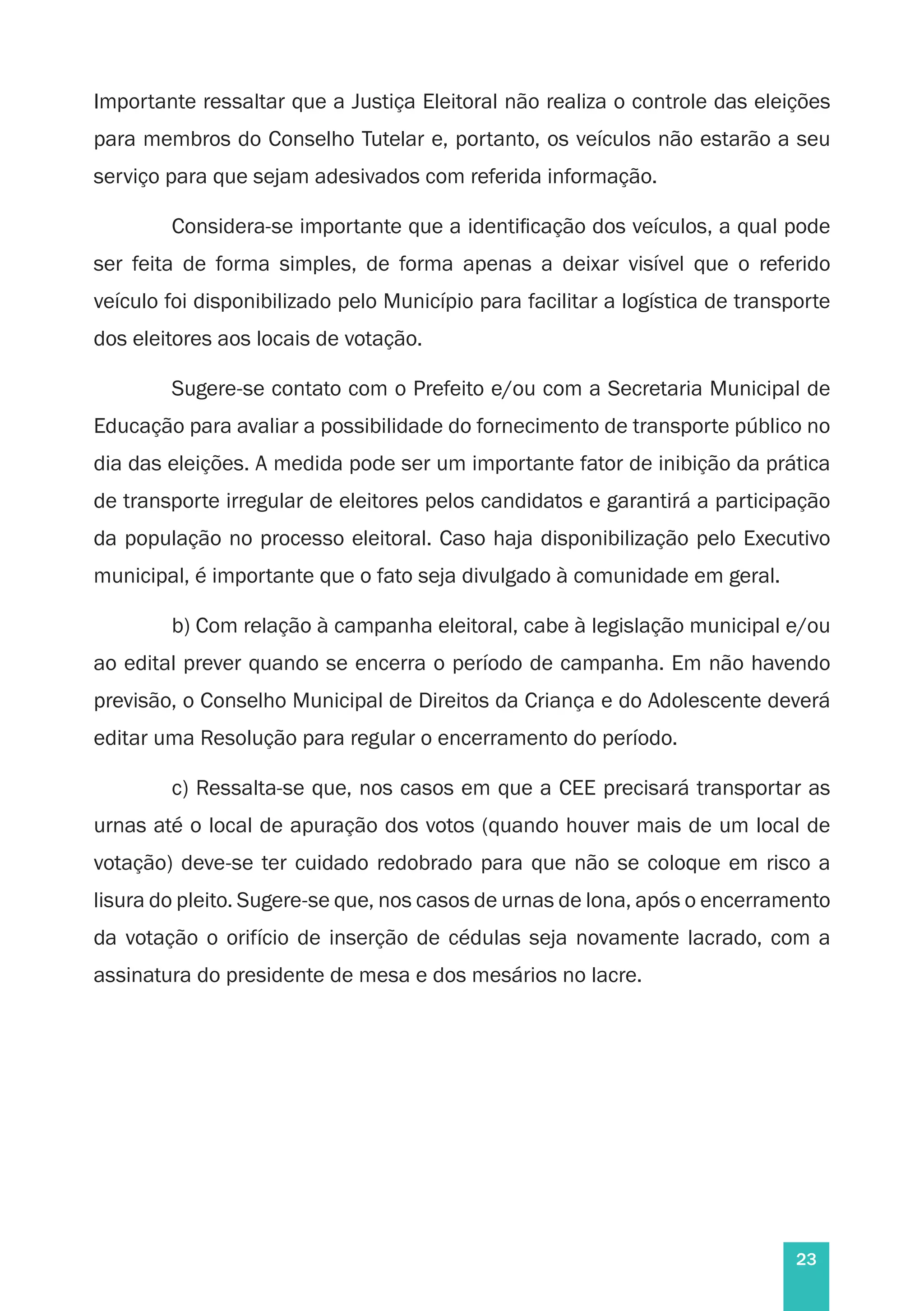 23
Importante ressaltar que a Justiça Eleitoral não realiza o controle das eleições
para membros do Conselho Tutelar e, portanto, os veículos não estarão a seu
serviço para que sejam adesivados com referida informação.
Considera-se importante que a identificação dos veículos, a qual pode
ser feita de forma simples, de forma apenas a deixar visível que o referido
veículo foi disponibilizado pelo Município para facilitar a logística de transporte
dos eleitores aos locais de votação.
Sugere-se contato com o Prefeito e/ou com a Secretaria Municipal de
Educação para avaliar a possibilidade do fornecimento de transporte público no
dia das eleições. A medida pode ser um importante fator de inibição da prática
de transporte irregular de eleitores pelos candidatos e garantirá a participação
da população no processo eleitoral. Caso haja disponibilização pelo Executivo
municipal, é importante que o fato seja divulgado à comunidade em geral.
b) Com relação à campanha eleitoral, cabe à legislação municipal e/ou
ao edital prever quando se encerra o período de campanha. Em não havendo
previsão, o Conselho Municipal de Direitos da Criança e do Adolescente deverá
editar uma Resolução para regular o encerramento do período.
c) Ressalta-se que, nos casos em que a CEE precisará transportar as
urnas até o local de apuração dos votos (quando houver mais de um local de
votação) deve-se ter cuidado redobrado para que não se coloque em risco a
lisura do pleito. Sugere-se que, nos casos de urnas de lona, após o encerramento
da votação o orifício de inserção de cédulas seja novamente lacrado, com a
assinatura do presidente de mesa e dos mesários no lacre.
 