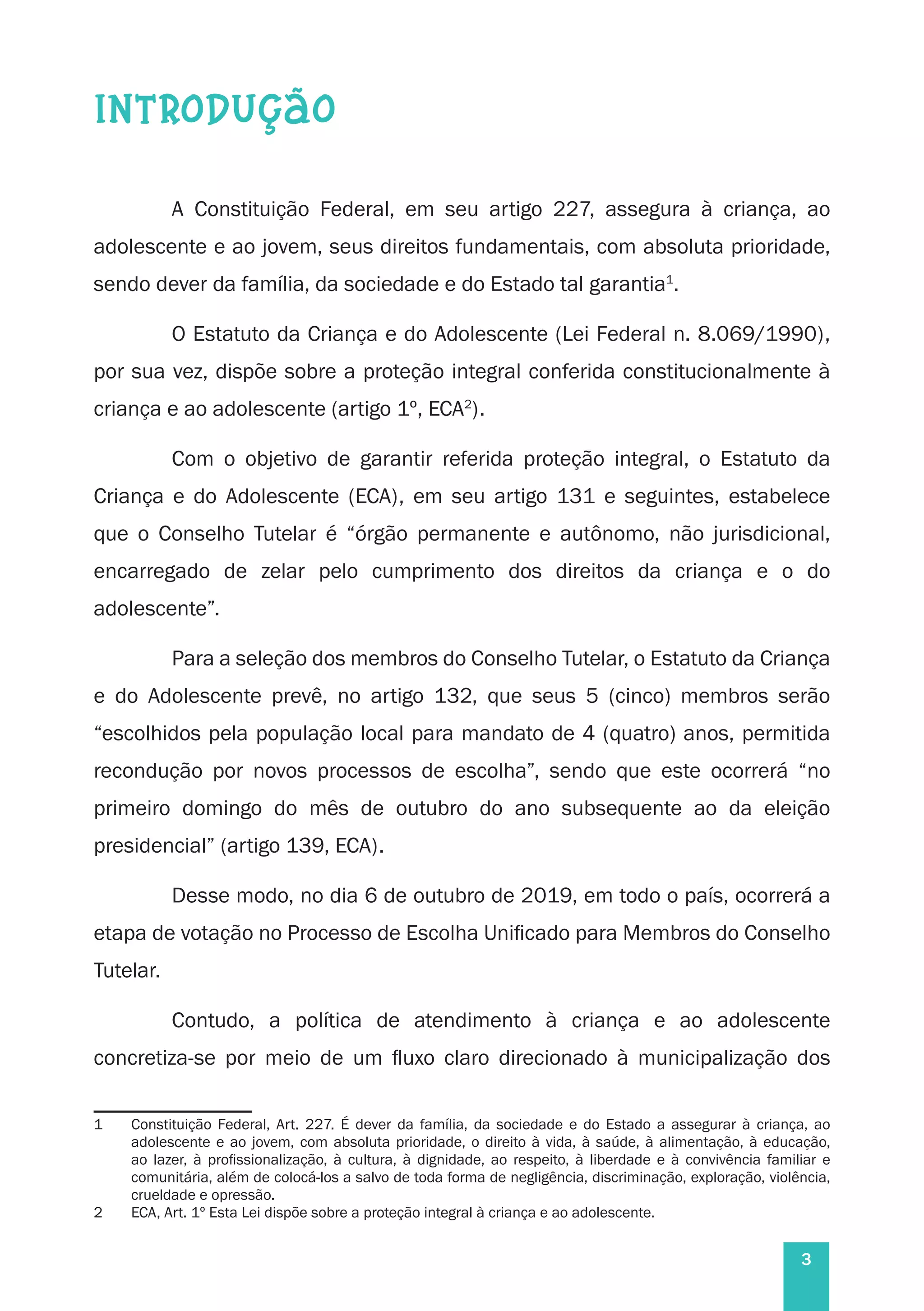 3
INTRODUÇÃO
A Constituição Federal, em seu artigo 227, assegura à criança, ao
adolescente e ao jovem, seus direitos fundamentais, com absoluta prioridade,
sendo dever da família, da sociedade e do Estado tal garantia1
.
O Estatuto da Criança e do Adolescente (Lei Federal n. 8.069/1990),
por sua vez, dispõe sobre a proteção integral conferida constitucionalmente à
criança e ao adolescente (artigo 1º, ECA2
).
Com o objetivo de garantir referida proteção integral, o Estatuto da
Criança e do Adolescente (ECA), em seu artigo 131 e seguintes, estabelece
que o Conselho Tutelar é “órgão permanente e autônomo, não jurisdicional,
encarregado de zelar pelo cumprimento dos direitos da criança e o do
adolescente”.
Para a seleção dos membros do Conselho Tutelar, o Estatuto da Criança
e do Adolescente prevê, no artigo 132, que seus 5 (cinco) membros serão
“escolhidos pela população local para mandato de 4 (quatro) anos, permitida
recondução por novos processos de escolha”, sendo que este ocorrerá “no
primeiro domingo do mês de outubro do ano subsequente ao da eleição
presidencial” (artigo 139, ECA).
Desse modo, no dia 6 de outubro de 2019, em todo o país, ocorrerá a
etapa de votação no Processo de Escolha Unificado para Membros do Conselho
Tutelar.
Contudo, a política de atendimento à criança e ao adolescente
concretiza-se por meio de um fluxo claro direcionado à municipalização dos
1	 Constituição Federal, Art. 227. É dever da família, da sociedade e do Estado a assegurar à criança, ao
adolescente e ao jovem, com absoluta prioridade, o direito à vida, à saúde, à alimentação, à educação,
ao lazer, à profissionalização, à cultura, à dignidade, ao respeito, à liberdade e à convivência familiar e
comunitária, além de colocá-los a salvo de toda forma de negligência, discriminação, exploração, violência,
crueldade e opressão.
2	 ECA, Art. 1º Esta Lei dispõe sobre a proteção integral à criança e ao adolescente.
 