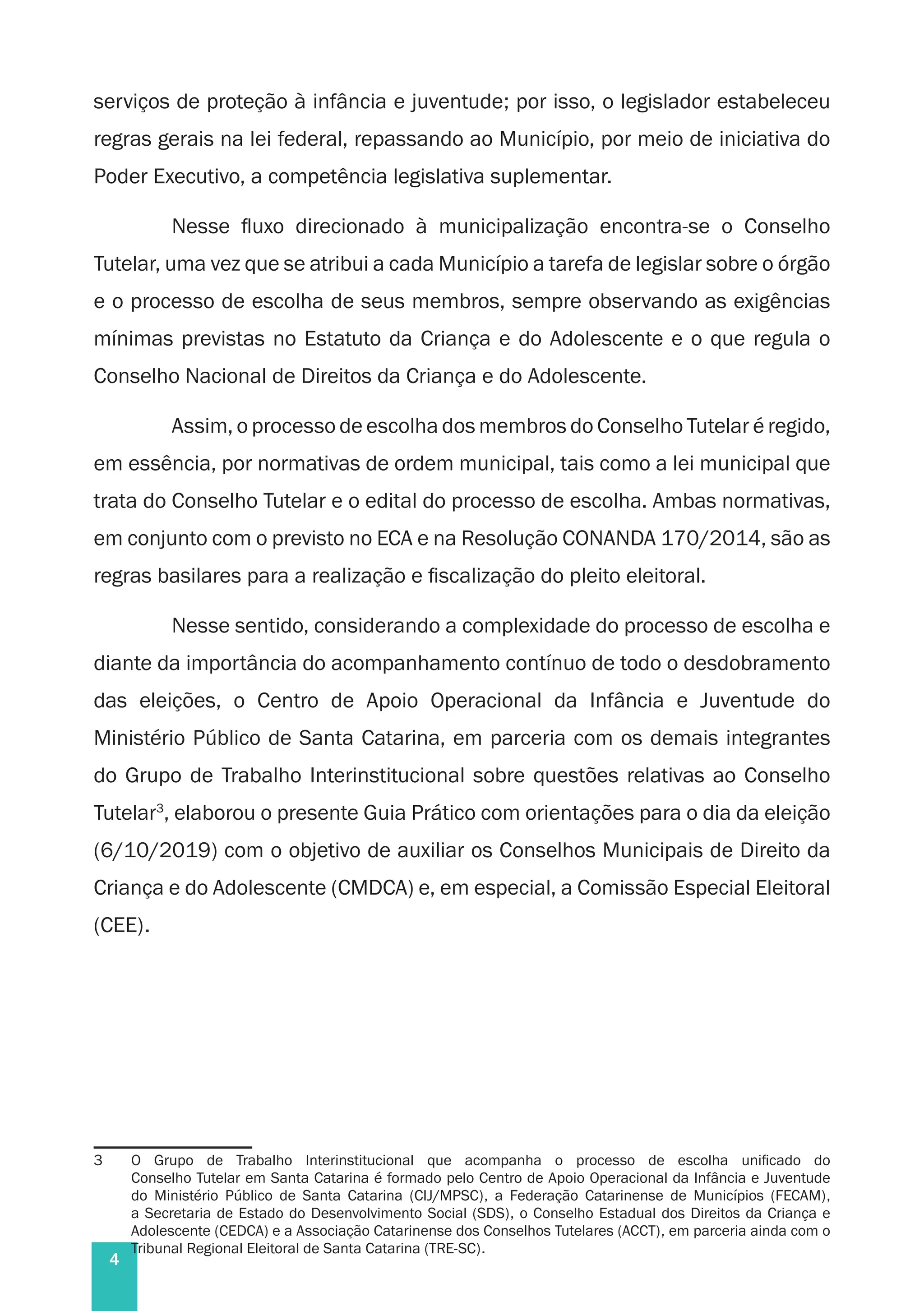 4
serviços de proteção à infância e juventude; por isso, o legislador estabeleceu
regras gerais na lei federal, repassando ao Município, por meio de iniciativa do
Poder Executivo, a competência legislativa suplementar.
Nesse fluxo direcionado à municipalização encontra-se o Conselho
Tutelar, uma vez que se atribui a cada Município a tarefa de legislar sobre o órgão
e o processo de escolha de seus membros, sempre observando as exigências
mínimas previstas no Estatuto da Criança e do Adolescente e o que regula o
Conselho Nacional de Direitos da Criança e do Adolescente.
Assim, o processo de escolha dos membros do Conselho Tutelar é regido,
em essência, por normativas de ordem municipal, tais como a lei municipal que
trata do Conselho Tutelar e o edital do processo de escolha. Ambas normativas,
em conjunto com o previsto no ECA e na Resolução CONANDA 170/2014, são as
regras basilares para a realização e fiscalização do pleito eleitoral.
Nesse sentido, considerando a complexidade do processo de escolha e
diante da importância do acompanhamento contínuo de todo o desdobramento
das eleições, o Centro de Apoio Operacional da Infância e Juventude do
Ministério Público de Santa Catarina, em parceria com os demais integrantes
do Grupo de Trabalho Interinstitucional sobre questões relativas ao Conselho
Tutelar3
, elaborou o presente Guia Prático com orientações para o dia da eleição
(6/10/2019) com o objetivo de auxiliar os Conselhos Municipais de Direito da
Criança e do Adolescente (CMDCA) e, em especial, a Comissão Especial Eleitoral
(CEE).
3	 O Grupo de Trabalho Interinstitucional que acompanha o processo de escolha unificado do
Conselho Tutelar em Santa Catarina é formado pelo Centro de Apoio Operacional da Infância e Juventude
do Ministério Público de Santa Catarina (CIJ/MPSC), a Federação Catarinense de Municípios (FECAM),
a Secretaria de Estado do Desenvolvimento Social (SDS), o Conselho Estadual dos Direitos da Criança e
Adolescente (CEDCA) e a Associação Catarinense dos Conselhos Tutelares (ACCT), em parceria ainda com o
Tribunal Regional Eleitoral de Santa Catarina (TRE-SC).
 