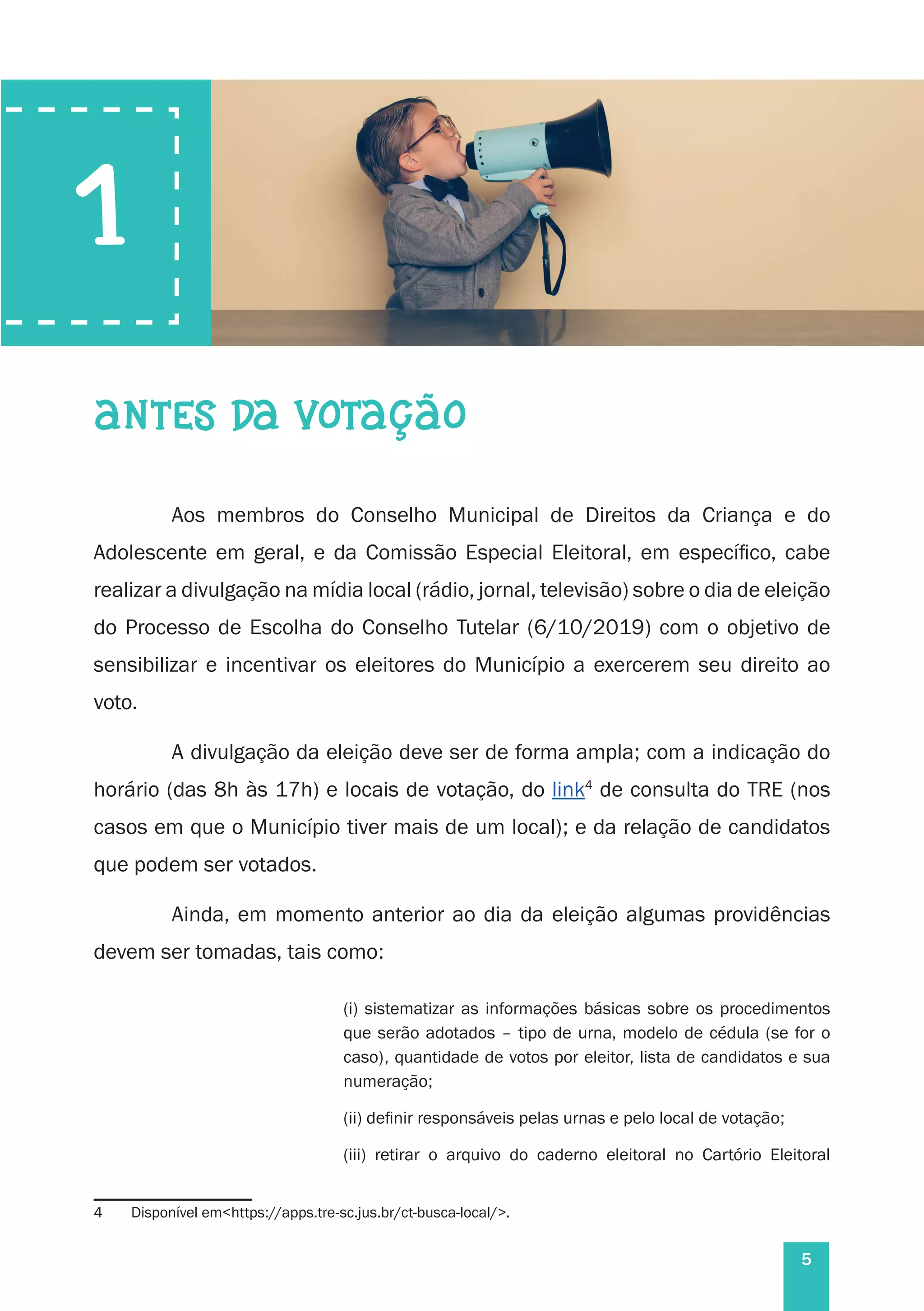 5
1
ANTES DA VOTAÇÃO
Aos membros do Conselho Municipal de Direitos da Criança e do
Adolescente em geral, e da Comissão Especial Eleitoral, em específico, cabe
realizar a divulgação na mídia local (rádio, jornal, televisão) sobre o dia de eleição
do Processo de Escolha do Conselho Tutelar (6/10/2019) com o objetivo de
sensibilizar e incentivar os eleitores do Município a exercerem seu direito ao
voto.
A divulgação da eleição deve ser de forma ampla; com a indicação do
horário (das 8h às 17h) e locais de votação, do link4
de consulta do TRE (nos
casos em que o Município tiver mais de um local); e da relação de candidatos
que podem ser votados.
Ainda, em momento anterior ao dia da eleição algumas providências
devem ser tomadas, tais como:
(i) sistematizar as informações básicas sobre os procedimentos
que serão adotados – tipo de urna, modelo de cédula (se for o
caso), quantidade de votos por eleitor, lista de candidatos e sua
numeração;
(ii) definir responsáveis pelas urnas e pelo local de votação;
(iii) retirar o arquivo do caderno eleitoral no Cartório Eleitoral
4	 Disponível em<https://apps.tre-sc.jus.br/ct-busca-local/>.
 
