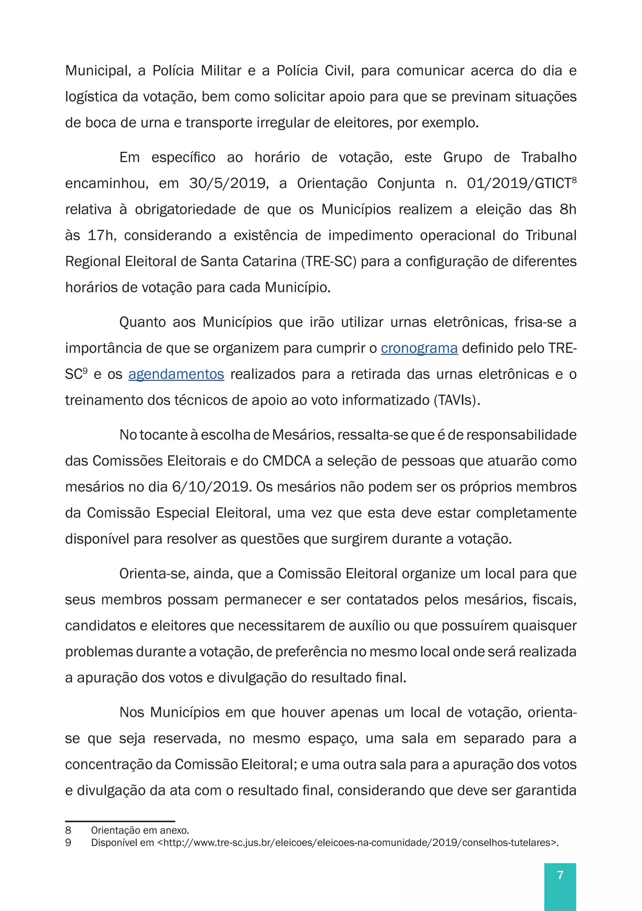 7
Municipal, a Polícia Militar e a Polícia Civil, para comunicar acerca do dia e
logística da votação, bem como solicitar apoio para que se previnam situações
de boca de urna e transporte irregular de eleitores, por exemplo.
Em específico ao horário de votação, este Grupo de Trabalho
encaminhou, em 30/5/2019, a Orientação Conjunta n. 01/2019/GTICT8
relativa à obrigatoriedade de que os Municípios realizem a eleição das 8h
às 17h, considerando a existência de impedimento operacional do Tribunal
Regional Eleitoral de Santa Catarina (TRE-SC) para a configuração de diferentes
horários de votação para cada Município.
Quanto aos Municípios que irão utilizar urnas eletrônicas, frisa-se a
importância de que se organizem para cumprir o cronograma definido pelo TRE-
SC9
e os agendamentos realizados para a retirada das urnas eletrônicas e o
treinamento dos técnicos de apoio ao voto informatizado (TAVIs).
No tocante à escolha de Mesários, ressalta-se que é de responsabilidade
das Comissões Eleitorais e do CMDCA a seleção de pessoas que atuarão como
mesários no dia 6/10/2019. Os mesários não podem ser os próprios membros
da Comissão Especial Eleitoral, uma vez que esta deve estar completamente
disponível para resolver as questões que surgirem durante a votação.
Orienta-se, ainda, que a Comissão Eleitoral organize um local para que
seus membros possam permanecer e ser contatados pelos mesários, fiscais,
candidatos e eleitores que necessitarem de auxílio ou que possuírem quaisquer
problemas durante a votação, de preferência no mesmo local onde será realizada
a apuração dos votos e divulgação do resultado final.
Nos Municípios em que houver apenas um local de votação, orienta-
se que seja reservada, no mesmo espaço, uma sala em separado para a
concentração da Comissão Eleitoral; e uma outra sala para a apuração dos votos
e divulgação da ata com o resultado final, considerando que deve ser garantida
8	 Orientação em anexo.
9	 Disponível em <http://www.tre-sc.jus.br/eleicoes/eleicoes-na-comunidade/2019/conselhos-tutelares>.
 