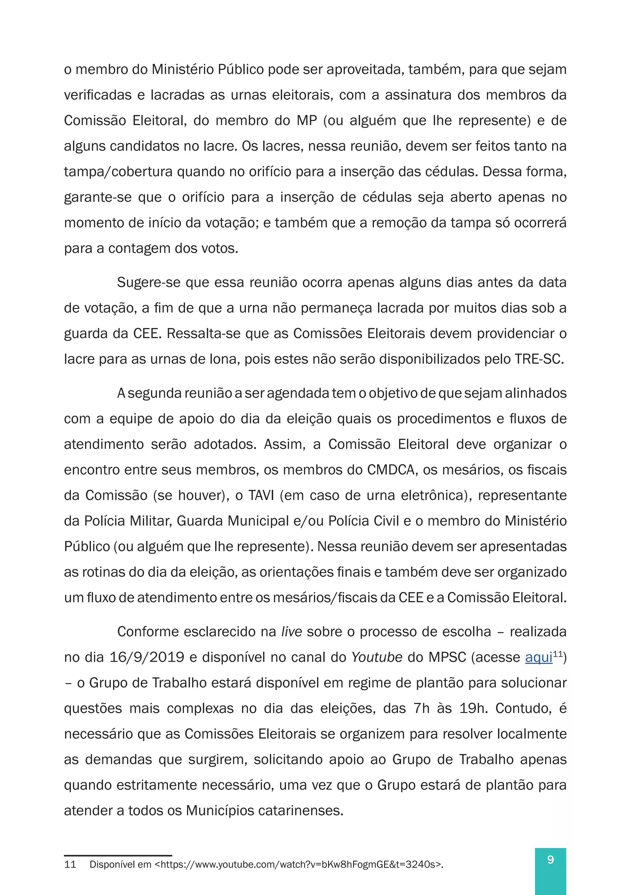 9
o membro do Ministério Público pode ser aproveitada, também, para que sejam
verificadas e lacradas as urnas eleitorais, com a assinatura dos membros da
Comissão Eleitoral, do membro do MP (ou alguém que lhe represente) e de
alguns candidatos no lacre. Os lacres, nessa reunião, devem ser feitos tanto na
tampa/cobertura quando no orifício para a inserção das cédulas. Dessa forma,
garante-se que o orifício para a inserção de cédulas seja aberto apenas no
momento de início da votação; e também que a remoção da tampa só ocorrerá
para a contagem dos votos.
Sugere-se que essa reunião ocorra apenas alguns dias antes da data
de votação, a fim de que a urna não permaneça lacrada por muitos dias sob a
guarda da CEE. Ressalta-se que as Comissões Eleitorais devem providenciar o
lacre para as urnas de lona, pois estes não serão disponibilizados pelo TRE-SC.
A segunda reunião a ser agendada tem o objetivo de que sejam alinhados
com a equipe de apoio do dia da eleição quais os procedimentos e fluxos de
atendimento serão adotados. Assim, a Comissão Eleitoral deve organizar o
encontro entre seus membros, os membros do CMDCA, os mesários, os fiscais
da Comissão (se houver), o TAVI (em caso de urna eletrônica), representante
da Polícia Militar, Guarda Municipal e/ou Polícia Civil e o membro do Ministério
Público (ou alguém que lhe represente). Nessa reunião devem ser apresentadas
as rotinas do dia da eleição, as orientações finais e também deve ser organizado
um fluxo de atendimento entre os mesários/fiscais da CEE e a Comissão Eleitoral.
Conforme esclarecido na live sobre o processo de escolha – realizada
no dia 16/9/2019 e disponível no canal do Youtube do MPSC (acesse aqui11
)
– o Grupo de Trabalho estará disponível em regime de plantão para solucionar
questões mais complexas no dia das eleições, das 7h às 19h. Contudo, é
necessário que as Comissões Eleitorais se organizem para resolver localmente
as demandas que surgirem, solicitando apoio ao Grupo de Trabalho apenas
quando estritamente necessário, uma vez que o Grupo estará de plantão para
atender a todos os Municípios catarinenses.
11	 Disponível em <https://www.youtube.com/watch?v=bKw8hFogmGE&t=3240s>.
 