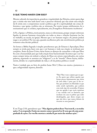 O QUE TENHO HAVER COM ISSO?
Mesmo sabendo da importância, grandeza e regularidade das Eleições, existe quem diga
que o cristão não tem nada haver com o processo eleitoral; que não existe uma relação
da fé cristã com o compromisso social e político; que fé e espiritualidade são coisas di-
ferentes; e que igreja e política não se misturam. Por muito tempo, infelizmente, foi o
ensinamento que os cristãos, especialmente, nós, Evangélicos Protestantes recebemos!
A Fé, a Igreja e a Política, teoricamente, nunca se divorciaram, porque sempre estiveram
ligadas às pessoas humanas vivenciadas em todas as áreas e relações humanas (no lar,
no trabalho, na escola, na igreja). Mesmo que o ser humano negue a fé, jamais poderá
negar o ser político! Por isso que, quando escolhemos pelo não envolvimento político, já
tomamos uma decisão política!
Ao lermos a Bíblia Sagrada é simples percebermos que, de Gêneses à Apocalipse, Deus
sempre se revela para fazer com que o ser humano e toda sua criação se restituam por
completo. Antes de Jesus Cristo, várias foram as alianças de comunhão e vida que Deus
fez com a humanidade para que toda criação fosse harmonizada! Acontece que o ser hu-
mano sempre teima em reduzir a relação de Deus em setores especializados, em outras
palavras, separando os assuntos em “religiosos” e os do “mundo”. Dessa forma, infeliz-
mente, dividiu-se a espiritualidade da vida; e a fé da prática política e social!
Tanto é verdade que, no livro do profeta Isaias 58:6-7, Deus nos exorta a juntarmos o
que a religiosidade separou, dizendo:
“Não! Não é esse o jejum que eu que-
ro. Eu quero que soltem aqueles que
foram presos injustamente, que tirem
de cima deles o peso que os faz so-
frer, que ponham em liberdade os que
estão sendo oprimidos, que acabem
com todo tipo de escravidão. O jejum
que me agrada é que vocês repartam
a sua comida com os famintos, que
recebam em casa os pobres que estão
desabrigados, que deem roupas aos
que não têm e que nunca deixem de
socorrer os seus parentes.”  
E em Tiago 2:18, aprendemos que: “Mas alguém poderá dizer:Você tem fé, e eu tenho
ações. E eu respondo: Então me mostre como é possível ter fé sem que ela seja acom-
panhada de ações. Eu vou lhe mostrar a minha fé por meio das minhas ações.”
12
cartilha_eleicao_2016_final.indd 12 20/09/16 23:41
 