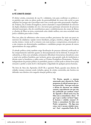 A FÉ CRISTÃ EXIGE!
O eleitor cristão, consciente de sua fé e cidadania, vota para confirmar os políticos e
os partidos que estão no pleno poder da governabilidade de nossa vida social ou para
substituí-los,porque não concordam mais com o modo que estão governando e legislan-
do.Todavia, nós, Cristãos Evangélicos, somos chamados à responsabilidade do exercício
da dupla cidadania (cidadãos do céu e da terra) para participar ativamente do processo
eleitoral municipal, a fim de contribuirmos para o estabelecimento dos sinais do Reino
e a Justiça de Deus na terra, construindo uma cidade melhor, com uma sociedade mais
justa e solidária para todos e todas.
Para isso, além de refletirmos sobre nossas escolhas, precisamos dar mais um passo no
exercício da cidadania e ajudar nossos familiares, amigos, vizinhos, colegas de trabalho,
escola; irmãos e irmãs na fé a votarem com mais justiça e compromisso, orientando-os
a não votarem em determinados candidatos e candidatas porque não passam de meros
aproveitadores do cargo público.
A atitude política cristã, também exige fiscalização do processo eleitoral, verificando se
há comportamento indevido quanto ao descumprimento da lei eleitoral. A atuação fis-
calizatória, se feita com seriedade, certamente dificultará vivenciarmos dessabores como
a atual crise política brasileira, que inclusive, gerou uma grande onda de intolerância e
divisão entre os brasileiros, a saber, entre os Cristãos Evangélicos Protestantes.Todavia,
independente da posição política ou partidária,jamais o cristão pode se deixar levar pelas
emoções e perder a razão da fé e desrespeitar a dignidade de qualquer pessoa humana.
No livro de Atos dos Apóstolos 22:25-30, o apóstolo Paulo, quando seus direitos de
cidadão romano estavam sendo violados, apesar de cristão convertido, não hesitou em
defender seus direitos civis naquela situação política, veja:
“25. Porém, quando o estavam
amarrando para chicoteá-lo, Paulo
perguntou ao oficial romano que es-
tava perto dele: - Será que vocês têm
o direito de chicotear um cidadão
romano, especialmente um que não
foi condenado por nenhum crime?
26. Quando o oficial ouviu isso, foi
falar com o comandante e disse: - O
que é que o senhor vai fazer? Aque-
le homem é cidadão romano! 27.
Então o comandante foi falar com
Paulo e perguntou: - Me diga uma
coisa: você é mesmo cidadão roma-
no? - Sou! - respondeu Paulo. 28. Aí
14
cartilha_eleicao_2016_final.indd 14 20/09/16 23:41
 