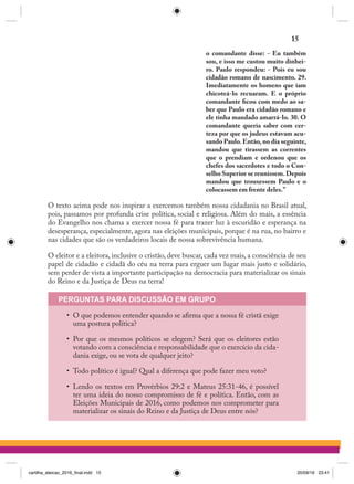 o comandante disse: - Eu também
sou, e isso me custou muito dinhei-
ro. Paulo respondeu: - Pois eu sou
cidadão romano de nascimento. 29.
Imediatamente os homens que iam
chicoteá-lo recuaram. E o próprio
comandante ficou com medo ao sa-
ber que Paulo era cidadão romano e
ele tinha mandado amarrá-lo. 30. O
comandante queria saber com cer-
teza por que os judeus estavam acu-
sando Paulo. Então, no dia seguinte,
mandou que tirassem as correntes
que o prendiam e ordenou que os
chefes dos sacerdotes e todo o Con-
selho Superior se reunissem.Depois
mandou que trouxessem Paulo e o
colocassem em frente deles.”
O texto acima pode nos inspirar a exercemos também nossa cidadania no Brasil atual,
pois, passamos por profunda crise política, social e religiosa. Além do mais, a essência
do Evangelho nos chama a exercer nossa fé para trazer luz à escuridão e esperança na
desesperança, especialmente, agora nas eleições municipais, porque é na rua, no bairro e
nas cidades que são os verdadeiros locais de nossa sobrevivência humana.
O eleitor e a eleitora, inclusive o cristão, deve buscar, cada vez mais, a consciência de seu
papel de cidadão e cidadã do céu na terra para erguer um lugar mais justo e solidário,
sem perder de vista a importante participação na democracia para materializar os sinais
do Reino e da Justiça de Deus na terra!
PERGUNTAS PARA DISCUSSÃO EM GRUPO
•	 O que podemos entender quando se afirma que a nossa fé cristã exige
uma postura política?
•	 Por que os mesmos políticos se elegem? Será que os eleitores estão
votando com a consciência e responsabilidade que o exercício da cida-
dania exige, ou se vota de qualquer jeito?
•	 Todo político é igual? Qual a diferença que pode fazer meu voto?
•	 Lendo os textos em Provérbios 29:2 e Mateus 25:31-46, é possível
ter uma ideia do nosso compromisso de fé e política. Então, com as
Eleições Municipais de 2016, como podemos nos comprometer para
materializar os sinais do Reino e da Justiça de Deus entre nós?
15
cartilha_eleicao_2016_final.indd 15 20/09/16 23:41
 