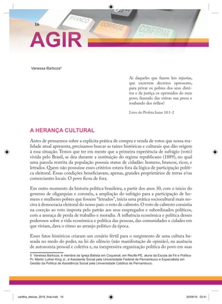 Vanessa Barboza5
Ai daqueles que fazem leis injustas,
que escrevem decretos opressores,
para privar os pobres dos seus direi-
tos e da justiça os oprimidos do meu
povo, fazendo das viúvas sua presa e
roubando dos órfãos!
Livro do Profeta Isaias 10:1-2
A HERANÇA CULTURAL
Antes de pensarmos sobre a explícita prática de compra e venda de votos que nossa rea-
lidade atual apresenta, precisamos buscar as raízes históricas e culturais que dão origem
à essa situação. Temos que ter em mente que a primeira experiência de sufrágio (voto)
vivida pelo Brasil, se deu durante a instituição do regime republicano (1889), no qual
uma parcela restrita da população possuía status de cidadão: homens, brancos, ricos, e
letrados. Quem não possuísse esses critérios estava fora da lógica de participação políti-
ca eleitoral. Essas condições beneficiavam, apenas, grandes proprietários de terras e/ou
comerciantes locais. O povo ficou de fora.
Em outro momento da historia política brasileira, a partir dos anos 30, com o inicio do
governo de oligarquias e coronéis, a ampliação do sufrágio para a participação de ho-
mens e mulheres pobres que fossem “letrados”, inicia uma prática sociocultural mais no-
civa à democracia eleitoral do nosso país: o voto de cabresto.O voto de cabresto consistia
na coerção ao voto imposta pelo patrão aos seus empregados e subordinados políticos,
com a ameaça de perda de trabalho e moradia. A influência econômica e política desses
poderosos sobre a vida econômica e política das pessoas, das comunidades e cidades em
que viviam, dava o ritmo ao arranjo político da época.
Esses fatos históricos criaram um cenário fértil para o surgimento de uma cultura ba-
seada no medo do poder, na lei do silêncio (não manifestação de opinião), na ausência
de autonomia pessoal e coletiva e, na inexpressiva organização política do povo em suas
5 Vanessa Barboza, é membra da Igreja Batista em Coqueiral, em Recife-PE, aluna da Escola de Fé e Política
Pr. Martin Luther King Jr., é Assistente Social pela Universidade Federal de Pernambuco e Especialista em
Gestão da Política de Assistência Social pela Universidade Católica de Pernambuco.
AGIR
16
cartilha_eleicao_2016_final.indd 16 20/09/16 23:41
 