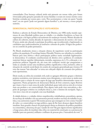 comunidades. Essa herança cultural ainda está presente em nossas vidas, pois foram
vivenciadas pelas gerações passadas de nossas famílias e ecoam em nossas mentes como
histórias contadas por nossos pais e avós. Nos acostumamos a votar em quem “manda
mais”, ou em quem “pode nos garantir algum benéfico” e, até mesmo, o nosso próprio
sustento.
DEMOCRACIA, PARTICIPAÇÃO E VOTO-MOEDA
Embora o advento do Estado Democrático de Direitos, em 1988, tenha trazido espe-
ranças de uma liberdade política para as cidadãs e os cidadãos brasileiros, as bases de
organização e da lógica política necessitavam de mudanças viscerais. Muitas décadas de
cultura do cabresto, muitas décadas de repressão e silenciamento de mentes e de vozes.
O povo, ainda não educado à participar da política, age reconhecendo e legitimando os
candidatos que, tradicionalmente, já usufruem e abusam do poder. A lógica dos podero-
sos no controle do poder permanece.
No Brasil, atualmente, temos a situação clássica de raquitismo social na participação
política da população. O sociólogo baiano Elenaldo Teixeira, nos relembra as condições
básicas para uma efetiva e eficaz participação política numa sociedade legitimamen-
te democrática: 1) condições constitucionais de direitos civis e políticos; 2) condições
materiais básicas supridas (alimentação, moradia, segurança, etc.); 3) e, educação e ex-
periências políticas. Segundo ele, são essas três condições sociais que assegurariam a
todas as camadas sociais uma incidência política significativa e ética, inclusive, sobre as
situações de controle social diante do cenário de corrupção generalizada que vivemos. O
voto das massas “não educadas” se torna um cobiçado objeto de consumo dos políticos
mais oportunistas.
Deste modo, na esfera da sociedade civil, onde se agregam diferentes grupos e distintos
projetos societários, com interesses muitas vezes divergentes, o voto torna-se ainda mais
valorativo para a criação de novas regras do jogo que beneficie determinadas causas ou
segmentos. Numa perspectiva de democracia-liberal, de livre comercio, regras flexíveis
que visam o lucro e mais soma de poder individual, quase tudo está na mira de se tornar
mais um produto a ser comercializado. Para alguns, tudo pode virar mercadoria, a des-
peito de quaisquer critérios ou condições éticas e, com o mínimo de escrúpulo. Aqui, o
voto tem o risco de ser cooptado com essa finalidade.
A cidadã eleitora e o cidadão eleitor empobrecidos, trabalhadores, possuidores, apenas,
da sua força de trabalho e de sua autonomia pessoal,vendem sua força de trabalho ao pa-
trão,e sua autonomia à quem? Há muitas pessoas que enxergam no voto a única “moeda”
de valor a se comercializar no jogo político, capaz de lhe fazer alcançar algum beneficio
imediato. Sem grandes chances de participação direta na dinâmica da política partidária
ou comunitária,a descrença de que o “poder do voto”lhe gere algum retorno significativo
a longo prazo, além do imediato (das cifras em material de construção ou a promessa de
trabalho para um parente), milhares e milhares de pessoas põe a “mercadoria do voto”  à
17
cartilha_eleicao_2016_final.indd 17 20/09/16 23:41
 