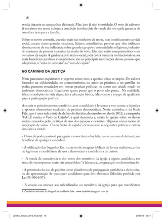 venda durante as campanhas eleitorais. Mas, isso já não é novidade. O voto de cabresto
já enraizou em nossa cultura a condição involuntária de venda do voto pela garantia de
comida e teto para a família.
Sobre os novos coronéis, que não mais são senhores de terras, mas interlocutores na vida
social, atuam como grandes oradores, líderes, conselheiros, pessoas que têm utilizado
abusivamente de sua influencia sobre grandes grupos e comunidades religiosas, induzin-
do centenas de pessoas à pratica da venda do voto. Eles não estão comprometidos com
os rumos da nação.A ganância pelo status social,pela conta bancária institucional ou por
mais benefícios jurídicos e econômicos, são as principais motivações dessas pessoas que
adaptaram o “voto de cabresto” ao “voto de cajado”.
NO CAMINHO DA JUSTIÇA
Num panorama inquietante e urgente como este, a questão ética se impõe. Os valores
baseados na solidariedade, no comunitarismo, no amor ao próximo, e na partilha do
poder, parecem esvaziados em nossas praticas políticas ou como um criado mudo no
ambiente democrático. Engana-se quem pensa que o povo não pensa.  Na realidade,
faltam condições de vida digna, falta educação básica, falta tempo e espaço de qualidade
para a participação política.
Assumir o posicionamento profético ante a realidade é levantar a voz contra a injustiça
e apontar alternativas saudáveis de práticas democráticas. Neste caminho, o da Rede
Fale, que é uma rede cristã de defesa de direitos, desenvolve-se, desde 2012, a campanha
“FALE contra o Voto de Cajado”, a qual denuncia e, alerta às igrejas sobre os danos
sociais causados pelas práticas de uso dos espaços e ocasiões religiosas como meios de
cooptação de votos.  Como “voto de cajado”, denuncia-se as seguintes práticas e outras
similares à estas6:
- O uso do poder pastoral para guiar a consciência dos fiéis,como um curral eleitoral,em
benefício de qualquer candidato.
- A utilização das Sagradas Escrituras ou de imagens bíblicas de forma maliciosa, a fim
de legitimar a candidatura de uns e demonizar a candidatura de outros.
-  A venda de consciência e dos votos dos membros da igreja à algum candidato, em
troca de recompensas materiais concedidas: “a liderança, congregação ou denominação.
- A permissão do uso do púlpito como plataforma de propaganda partidária e eleitoreira,
ou de apresentação de quaisquer candidatos para fins eleitorais (Medida proibida por
Lei Nº 9504/97).
- A coação ou ameaça aos subordinados ou membros da igreja para que manifestem
6 Conteúdo extraído do blog oficial da Rede Fale : www.redefale.blogpost.com.br
18
cartilha_eleicao_2016_final.indd 18 20/09/16 23:41
 