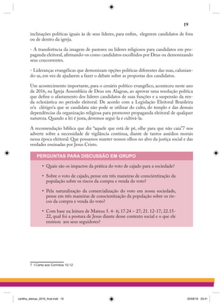inclinações políticas iguais às de seus líderes, para enfim,  elegerem candidatos de fora
ou de dentro da igreja.
- A transferência da imagem de pastores ou líderes religiosos para candidatos em pro-
paganda eleitoral, afirmando-os como candidatos escolhidos por Deus ou demonizando
seus concorrentes.
- Lideranças evangélicas que demonizam opções políticas diferentes das suas, calunian-
do-as, em vez de ajudarem a fazer o debate sobre as propostas dos candidatos.
Um acontecimento importante, para o cenário político evangélico, aconteceu neste ano
de 2016, na Igreja Assembleia de Deus em Alagoas, ao aprovar uma resolução política
que define o afastamento dos líderes candidatos de suas funções e a suspensão da ren-
da eclesiástica no período eleitoral. De acordo com a Legislação Eleitoral Brasileira
o/a  clérigo/a que se candidata não pode se utilizar do culto, do templo e das demais
dependências da organização religiosa para promover propaganda eleitoral de qualquer
natureza. Quando a lei é justa, devemos segui-la e cultivá-la.
A recomendação bíblica que diz “aquele que está de pé, olhe para que não caia”7 nos
adverte sobre a necessidade de vigilância contínua, diante de tantos assédios morais
nessa época eleitoral. Que possamos manter nossos olhos no alvo da justiça social e das
verdades ensinadas por Jesus Cristo.
PERGUNTAS PARA DISCUSSÃO EM GRUPO
•	 Quais são os impactos da prática do voto de cajado para a sociedade?
•	 Sobre o voto de cajado, pense em três maneiras de conscientização da
população sobre os riscos da compra e venda do voto?
•	 Pela naturalização da comercialização do voto em nossa sociedade,
pense em três maneiras de conscientização da população sobre os ris-
cos da compra e venda do voto?
•	 Com base na leitura de Mateus 5. 4- 6; 17.24 – 27; 21. 12-17; 22.15-
22, qual foi a postura de Jesus diante desse contexto social e o que ele
ensinou  aos seus seguidores?
7 I Carta aos Coríntios 10.12
19
cartilha_eleicao_2016_final.indd 19 20/09/16 23:41
 