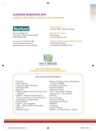 Rua Luzia Righi, 71
Carmargos – Belo Horizonte/MG
CEP: 30.520-400
Contatos: (55 31) 3568-1401
contato@tearfundbrasil.org
www.facebook.com/ameaverdade
COLETIVO AME A VERDADE
EVANGÉLICOS CONTRA A CORRUPÇÃO
ORGANIZAÇÕES MEMBROS
•	Tearfund
•	Vale da Benção
•	Aliança Evangélica Brasileira
•	Instituto Solidare
•	Rede Fale
•	Rede Evangélica Nacional de Ação Social
- RENAS
•	FEPAS – Federação das Entidades e
Projetos Assistenciais da Convenção das
Igrejas Batistas Independentes
•	Visão Mundial
•	ACEV – Ação Evangélica
•	ABU – Aliança Bíblica Universitária
•	Diaconia
•	Ministério Jeame
•	Aliança de Negras e Negros Evangélicos
do Brasil (ANNEB)
•	Evangélicos pela Justiça
•	Igrejas Ecocidadãs
•	Ação Jovem Brasil
•	FTL – Fraternidade Teológica
Latinoamerica – Secção Brasil
•	A Rocha
•	Asas de Socorro
•	Convenção Batista
•	Ser Sustentável OSCIP
•	REMAR
•	A Origem
•	Editora Ultimato
•	SEPAL – Servindo Pastores e Líderes
Organização
Evandro Alves e Quezia Cordeiro
Revisão de Texto
Jório Santos
jorioceecd@gmail.com
Projeto Gráfico, Capa e Diagramação
Box Design Editorial
boxdesigneditorial@gmail.com
ELEIÇÕES MUNICIPAIS 2016
O BRASIL QUE TEMOS I O BRASIL QUE QUEREMOS
cartilha_eleicao_2016_final.indd 2 20/09/16 23:41
 