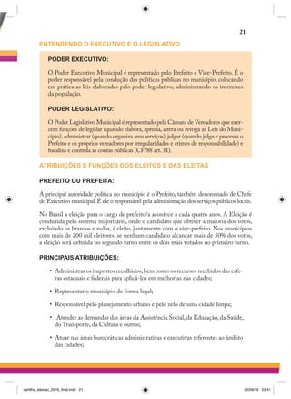 ENTENDENDO O EXECUTIVO E O LEGISLATIVO
PODER EXECUTIVO:
O Poder Executivo Municipal é representado pelo Prefeito e Vice-Prefeito. É o
poder responsável pela condução das políticas públicas no município, colocando
em prática as leis elaboradas pelo poder legislativo, administrando os interesses
da população.
PODER LEGISLATIVO:
O Poder Legislativo Municipal é representado pela Câmara de Vereadores que exer-
cem funções de legislar (quando elabora, aprecia, altera ou revoga as Leis do Muni-
cípio),administrar (quando organiza seus serviços),julgar (quando julga e processa o
Prefeito e os próprios vereadores por irregularidades e crimes de responsabilidade) e
fiscaliza e controla as contas públicas (CF/88 art.31).
ATRIBUIÇÕES E FUNÇÕES DOS ELEITOS E DAS ELEITAS
PREFEITO OU PREFEITA:
A principal autoridade política no município é o Prefeito, também denominado de Chefe
do Executivo municipal.É ele o responsável pela administração dos serviços públicos locais.
No Brasil a eleição para o cargo de prefeito/a acontece a cada quatro anos. A Eleição é
conduzida pelo sistema majoritário, onde o candidato que obtiver a maioria dos votos,
excluindo os brancos e nulos, é eleito, juntamente com o vice-prefeito. Nos municípios
com mais de 200 mil eleitores, se nenhum candidato alcançar mais de 50% dos votos,
a eleição será definida no segundo turno entre os dois mais votados no primeiro turno.
PRINCIPAIS ATRIBUIÇÕES:
•	 Administrar os impostos recolhidos,bem como os recursos recebidos das esfe-
ras estaduais e federais para aplicá-los em melhorias nas cidades;
•	 Representar o município de forma legal;
•	 Responsável pelo planejamento urbano e pelo zelo de uma cidade limpa;
•	 Atender as demandas das áreas da Assistência Social, da Educação, da Saúde,
do Transporte, da Cultura e outros;
•	 Atuar nas áreas burocráticas administrativas e executivas referentes ao âmbito
das cidades;
21
cartilha_eleicao_2016_final.indd 21 20/09/16 23:41
 