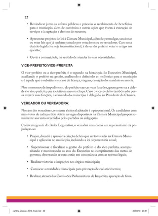 •	 Reivindicar junto às esferas públicas e privadas o recebimento de benefícios
para o município, além de convênios e outras ações que visem à execução de
serviços e à captação e destino de recursos;
•	 Apresentar projetos de lei à Câmara Municipal, além de promulgar, sancionar
ou vetar leis que já tenham passado por votação entre os vereadores. Caso uma
decisão legislativa seja inconstitucional, é dever do prefeito vetar o artigo em
questão;
•	 Ouvir a comunidade, no sentido de atender às suas necessidades.
VICE-PREFEITO/VICE-PREFEITA
O vice-prefeito ou a vice-prefeita é o segundo na hierarquia do Executivo Municipal,
auxiliando o prefeito na gestão, analisando e definindo as melhorias para o município
e é aquele que o substitui em caso de licença, viagens, cassação do mandato ou morte.
Nos momentos de impedimento do prefeito exercer suas funções, quem governa a cida-
de é o vice-prefeito,que é eleito na mesma chapa.Caso o vice-prefeito também não pos-
sa exercer suas funções, o comando do município é delegado ao Presidente da Câmara.
VEREADOR OU VEREADORA:
No caso dos vereadores,o sistema eleitoral adotado é o proporcional.Os candidatos com
mais votos de cada partido obtêm as vagas disponíveis na Câmara Municipal proporcio-
nalmente aos votos recebidos pelos partidos ou coligações.
Como integrante do Poder Legislativo, o vereador atua como um representante da po-
pulação ao:
•	 Propor,discutir e aprovar a criação de leis que serão votadas na Câmara Muni-
cipal e aplicadas no município, incluindo a lei orçamentária anual;
•	 Supervisionar e fiscalizar a gestão do prefeito e do vice-prefeito, acompa-
nhando e monitorando os atos do Executivo no cumprimento das metas de
governo, observando se estas estão em consonância com as normas legais;
•	 Realizar vistorias e inspeções nos órgãos municipais;
•	 Convocar autoridades municipais para prestação de esclarecimentos;
•	 Realizar,através das Comissões Parlamentares de Inquérito,apuração de fatos.
22
cartilha_eleicao_2016_final.indd 22 20/09/16 23:41
 
