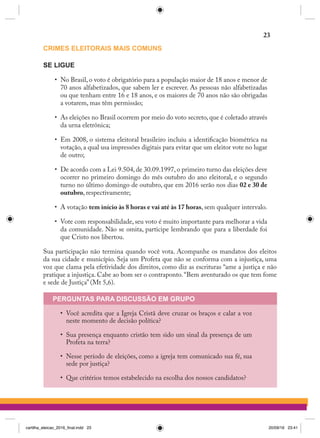 CRIMES ELEITORAIS MAIS COMUNS
SE LIGUE
•	 No Brasil, o voto é obrigatório para a população maior de 18 anos e menor de
70 anos alfabetizados, que sabem ler e escrever. As pessoas não alfabetizadas
ou que tenham entre 16 e 18 anos, e os maiores de 70 anos não são obrigadas
a votarem, mas têm permissão;
•	 As eleições no Brasil ocorrem por meio do voto secreto, que é coletado através
da urna eletrônica;
•	 Em 2008, o sistema eleitoral brasileiro incluiu a identificação biométrica na
votação, a qual usa impressões digitais para evitar que um eleitor vote no lugar
de outro;
•	 De acordo com a Lei 9.504, de 30.09.1997, o primeiro turno das eleições deve
ocorrer no primeiro domingo do mês outubro do ano eleitoral, e o segundo
turno no último domingo de outubro, que em 2016 serão nos dias 02 e 30 de
outubro, respectivamente;
•	 A votação tem início às 8 horas e vai até às 17 horas, sem qualquer intervalo.
•	 Vote com responsabilidade, seu voto é muito importante para melhorar a vida
da comunidade. Não se omita, participe lembrando que para a liberdade foi
que Cristo nos libertou.
Sua participação não termina quando você vota. Acompanhe os mandatos dos eleitos
da sua cidade e município. Seja um Profeta que não se conforma com a injustiça, uma
voz que clama pela efetividade dos direitos, como diz as escrituras “ame a justiça e não
pratique a injustiça. Cabe ao bom ser o contraponto.“Bem aventurado os que tem fome
e sede de Justiça” (Mt 5,6).
PERGUNTAS PARA DISCUSSÃO EM GRUPO
•	 Você acredita que a Igreja Cristã deve cruzar os braços e calar a voz
neste momento de decisão política?
•	 Sua presença enquanto cristão tem sido um sinal da presença de um
Profeta na terra?
•	 Nesse período de eleições, como a igreja tem comunicado sua fé, sua
sede por justiça?
•	 Que critérios temos estabelecido na escolha dos nossos candidatos?
23
cartilha_eleicao_2016_final.indd 23 20/09/16 23:41
 