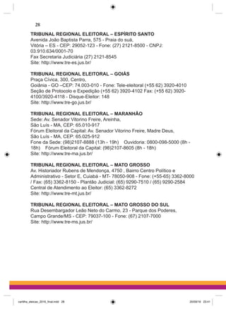 TRIBUNAL REGIONAL ELEITORAL – ESPÍRITO SANTO
Avenida João Baptista Parra, 575 - Praia do suá,
Vitória – ES - CEP: 29052-123 - Fone: (27) 2121-8500 - CNPJ:
03.910.634/0001-70
Fax Secretaria Judiciária (27) 2121-8545
Site: http://www.tre-es.jus.br/
TRIBUNAL REGIONAL ELEITORAL – GOIÁS
Praça Cívica, 300, Centro,
Goiânia - GO –CEP: 74.003-010 - Fone: Tele-eleitoral (+55 62) 3920-4010
Seção de Protocolo e Expedição (+55 62) 3920-4102 Fax: (+55 62) 3920-
4100/3920-4118 - Disque-Eleitor: 148
Site: http://www.tre-go.jus.br/
TRIBUNAL REGIONAL ELEITORAL – MARANHÃO
Sede: Av. Senador Vitorino Freire, Areinha,
São Luís - MA, CEP: 65.010-917
Fórum Eleitoral da Capital: Av. Senador Vitorino Freire, Madre Deus,
São Luís - MA, CEP: 65.025-912
Fone da Sede: (98)2107-8888 (13h - 19h)    Ouvidoria: 0800-098-5000 (8h -
18h)    Fórum Eleitoral da Capital: (98)2107-8605 (8h - 18h)
Site: http://www.tre-ma.jus.br/
TRIBUNAL REGIONAL ELEITORAL – MATO GROSSO
Av. Historiador Rubens de Mendonça, 4750 , Bairro Centro Político e
Administrativo - Setor E, Cuiabá - MT- 78050-908 - Fone: (+55-65) 3362-8000
/ Fax: (65) 3362-8150 - Plantão Judicial: (65) 9290-7510 / (65) 9290-2584
Central de Atendimento ao Eleitor: (65) 3362-8272
Site: http://www.tre-mt.jus.br/
TRIBUNAL REGIONAL ELEITORAL – MATO GROSSO DO SUL
Rua Desembargador Leão Neto do Carmo, 23 - Parque dos Poderes,
Campo Grande/MS - CEP: 79037-100 - Fone: (67) 2107-7000
Site: http://www.tre-ms.jus.br/
28
cartilha_eleicao_2016_final.indd 28 20/09/16 23:41
 