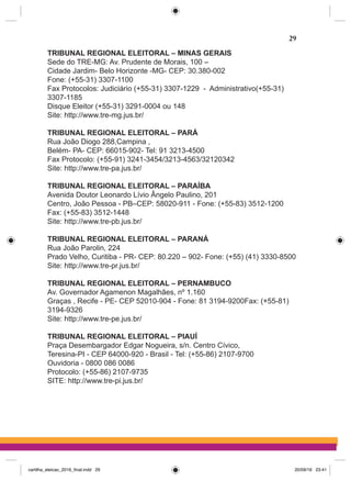 TRIBUNAL REGIONAL ELEITORAL – MINAS GERAIS
Sede do TRE-MG: Av. Prudente de Morais, 100 –
Cidade Jardim- Belo Horizonte -MG- CEP: 30.380-002
Fone: (+55-31) 3307-1100
Fax Protocolos: Judiciário (+55-31) 3307-1229  -  Administrativo(+55-31)
3307-1185
Disque Eleitor (+55-31) 3291-0004 ou 148
Site: http://www.tre-mg.jus.br/
TRIBUNAL REGIONAL ELEITORAL – PARÁ
Rua João Diogo 288,Campina ,
Belém- PA- CEP: 66015-902- Tel: 91 3213-4500
Fax Protocolo: (+55-91) 3241-3454/3213-4563/32120342
Site: http://www.tre-pa.jus.br/
TRIBUNAL REGIONAL ELEITORAL – PARAÍBA
Avenida Doutor Leonardo Lívio Ângelo Paulino, 201
Centro, João Pessoa - PB–CEP: 58020-911 - Fone: (+55-83) 3512-1200
Fax: (+55-83) 3512-1448  
Site: http://www.tre-pb.jus.br/
TRIBUNAL REGIONAL ELEITORAL – PARANÁ
Rua João Parolin, 224
Prado Velho, Curitiba - PR- CEP: 80.220 – 902- Fone: (+55) (41) 3330-8500
Site: http://www.tre-pr.jus.br/
TRIBUNAL REGIONAL ELEITORAL – PERNAMBUCO
Av. Governador Agamenon Magalhães, nº 1.160
Graças , Recife - PE- CEP 52010-904 - Fone: 81 3194-9200Fax: (+55-81)
3194-9326
Site: http://www.tre-pe.jus.br/
TRIBUNAL REGIONAL ELEITORAL – PIAUÍ
Praça Desembargador Edgar Nogueira, s/n. Centro Cívico,
Teresina-PI - CEP 64000-920 - Brasil - Tel: (+55-86) 2107-9700
Ouvidoria - 0800 086 0086
Protocolo: (+55-86) 2107-9735
SITE: http://www.tre-pi.jus.br/
29
cartilha_eleicao_2016_final.indd 29 20/09/16 23:41
 