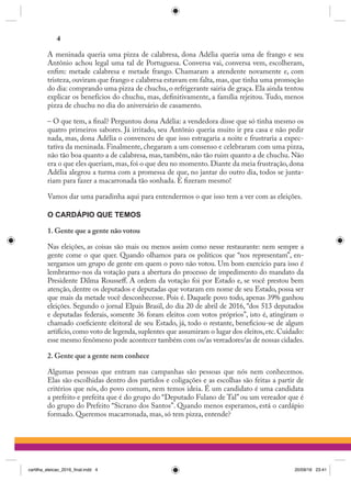 A meninada queria uma pizza de calabresa, dona Adélia queria uma de frango e seu
Antônio achou legal uma tal de Portuguesa. Conversa vai, conversa vem, escolheram,
enfim: metade calabresa e metade frango. Chamaram a atendente novamente e, com
tristeza, ouviram que frango e calabresa estavam em falta, mas, que tinha uma promoção
do dia: comprando uma pizza de chuchu, o refrigerante sairia de graça. Ela ainda tentou
explicar os benefícios do chuchu, mas, definitivamente, a família rejeitou. Tudo, menos
pizza de chuchu no dia do aniversário de casamento.
– O que tem, a final? Perguntou dona Adélia: a vendedora disse que só tinha mesmo os
quatro primeiros sabores. Já irritado, seu Antônio queria muito ir pra casa e não pedir
nada, mas, dona Adélia o convenceu de que isso estragaria a noite e frustraria a expec-
tativa da meninada. Finalmente, chegaram a um consenso e celebraram com uma pizza,
não tão boa quanto a de calabresa, mas, também, não tão ruim quanto a de chuchu. Não
era o que eles queriam, mas, foi o que deu no momento. Diante da meia frustração, dona
Adélia alegrou a turma com a promessa de que, no jantar do outro dia, todos se junta-
riam para fazer a macarronada tão sonhada. E fizeram mesmo!  
Vamos dar uma paradinha aqui para entendermos o que isso tem a ver com as eleições.
O CARDÁPIO QUE TEMOS
1. Gente que a gente não votou
Nas eleições, as coisas são mais ou menos assim como nesse restaurante: nem sempre a
gente come o que quer. Quando olhamos para os políticos que “nos representam”, en-
xergamos um grupo de gente em quem o povo não votou. Um bom exercício para isso é
lembrarmo-nos da votação para a abertura do processo de impedimento do mandato da
Presidente Dilma Rousseff. A ordem da votação foi por Estado e, se você prestou bem
atenção, dentre os deputados e deputadas que votaram em nome de seu Estado, possa ser
que mais da metade você desconhecesse. Pois é. Daquele povo todo, apenas 39% ganhou
eleições. Segundo o jornal Elpais Brasil, do dia 20 de abril de 2016, “dos 513 deputados
e deputadas federais, somente 36 foram eleitos com votos próprios”, isto é, atingiram o
chamado coeficiente eleitoral de seu Estado, já, todo o restante, beneficiou-se de algum
artifício, como voto de legenda, suplentes que assumiram o lugar dos eleitos, etc. Cuidado:
esse mesmo fenômeno pode acontecer também com os/as vereadores/as de nossas cidades.
2. Gente que a gente nem conhece
Algumas pessoas que entram nas campanhas são pessoas que nós nem conhecemos.
Elas são escolhidas dentro dos partidos e coligações e as escolhas são feitas a partir de
critérios que nós, do povo comum, nem temos ideia. É um candidato é uma candidata
a prefeito e prefeita que é do grupo do “Deputado Fulano de Tal” ou um vereador que é
do grupo do Prefeito “Sicrano dos Santos”. Quando menos esperamos, está o cardápio
formado. Queremos macarronada, mas, só tem pizza, entende?
4
cartilha_eleicao_2016_final.indd 4 20/09/16 23:41
 