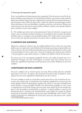 3. Gente que não representa a gente
Esse é um problema do financiamento das campanhas. Uma lei para esse ano2 já fez al-
gumas mudanças que chamamos de minirreforma política, mas, mesmo assim, ainda há
espaço para doações financeiras que comprometem a pessoa eleita com quem financiou e
não com quem votou. Além do mais, todos e todas nós sabemos que quem paga, manda.
Outro fenômeno é visto com facilidade: os políticos não têm a cara do povo.Somos uma
nação que tem uma maioria de negros, pardos, mulheres e pobres, mas, quando olhamos
para os políticos, vemos outra imagem.
É... No cardápio que temos tem muita promoção de “pizza de chuchu”, sem gosto, sem
cheiro e que se acomoda conforme mandam as circunstâncias, daí as “pizzas” da política
brasileira terem a corrupção como principal tempero. Tem ainda muitas outras opções,
mas, vou ficar por aqui para pensarmos um pouco sobre o cardápio que queremos.
O CARDÁPIO QUE QUEREMOS
Queremos, sonhamos e lutamos por um cardápio diferente. Isso se fará com uma classe
política que nos represente e que defenda a Constituição; que esteja comprometida com
o bem comum e não com interesses particulares; que seja reconhecida por sua ética e que
viva preocupada em não se sujar com a lama da corrupção; que governe para todos/as
e não para grupos e, que tenha a justiça e a retidão como pilares centrais de suas ações.
Eu penso que ao ler esse pequeno parágrafo anterior você esteja pensando que isso é
impossível. Asseguro que não é! Há lugares no mundo onde isso acontece, mas, em
todos eles, ingredientes importantes estão presentes nas receitas. Podemos ter um novo
cardápio.
CONSTRUINDO UM NOVO CARDÁPIO
Um novo cardápio não se constrói apenas nas urnas. Há uma falsa ideia de confundir
democracia com voto e de esperar que promoção de justiça venha de políticos certos.
Apesar de esses serem ingredientes importantes, não são os únicos.
Um novo cardápio só pode ser construído à muitas mãos. Isso é visto na história do nos-
so país, pois, sempre que nos lembrarmos de mudanças significativas, veremos que elas
foram geradas através da participação popular, seja saindo às ruas para reivindicarmos
nossos direitos e nossas vontades; lutando com instrumentos paralelos ao voto, como
a conquista da Lei da Ficha Limpa, que teve início num projeto de lei de iniciativa do
povo, e não dos políticos; monitorando as políticas e os gastos públicos e, para isso, há
ferramentas boas e acessíveis; não transformando nossas igrejas em espaços de eleição
de pessoas de intenções duvidosas, mesmo que sejam identificadas como “crentes”, mas,
usando ferramentas de politização do nosso povo, para que cada pessoa vote a partir
2 Lei 13.165, de 29 de setembro de 2015.
5
cartilha_eleicao_2016_final.indd 5 20/09/16 23:41
 