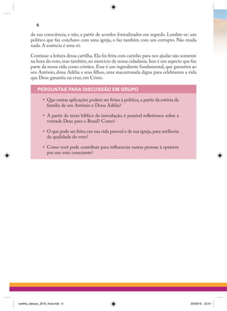da sua consciência, e não, a partir de acordos formalizados em segredo. Lembre-se: um
político que faz conchavo com uma igreja, o faz também com um corrupto. Não muda
nada. A essência é uma só.
Continue a leitura dessa cartilha. Ela foi feita com carinho para nos ajudar não somente
na hora do voto, mas também, no exercício de nossa cidadania. Isso é um aspecto que faz
parte da nossa vida como cristãos. Esse é um ingrediente fundamental, que garantirá ao
seu Antônio, dona Adélia e seus filhos, uma macarronada digna para celebrarem a vida
que Deus garantiu na cruz, em Cristo.
PERGUNTAS PARA DISCUSSÃO EM GRUPO
•	 Que outras aplicações podem ser feitas à política, a partir da estória da
família de seu Antônio e Dona Adélia?
•	 A partir do texto bíblico da introdução, é possível refletirmos sobre a
vontade Deus para o Brasil? Como?
•	 O que pode ser feito,em sua vida pessoal e de sua igreja,para melhoria
da qualidade do voto?
•	 Como você pode contribuir para influenciar outras pessoas à optarem
por um voto consciente?
6
cartilha_eleicao_2016_final.indd 6 20/09/16 23:41
 