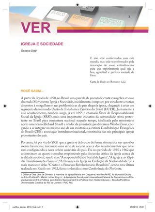 IGREJA E SOCIEDADE
Géssica Dias3
E não sede conformados com este
mundo, mas sede transformados pela
renovação do vosso entendimento,
para que experimenteis qual seja a
boa, agradável e perfeita vontade de
Deus.
Carta de Paulo aos Romanos 12.2
VOCÊ SABIA...
A partir da década de 1950,no Brasil,uma parcela da juventude cristã evangélica criou o
chamado Movimento Igreja e Sociedade,inicialmente,composto por estudantes cristãos
dispostos à mergulharem nas problemáticas do país daquela época, chegando à criar um
segmento denominado União de Estudantes Cristãos do Brasil (UCEB). Juntamente à
esse acontecimento, também surge, já em 1955 o chamado Setor de Responsabilidade
Social da Igreja (SRSI), mais uma importante iniciativa da comunidade cristã protes-
tante no Brasil para conjuntura nacional naquele tempo, idealizada pelo missionário
norte-americano Richard Shaull e o líder da juventude presbiteriana Waldo César, che-
gando a se integrar no mesmo ano de sua existência, à extinta Confederação Evangélica
do Brasil (CEB), associação interdenominacional, constituída das seis principais igrejas
protestantes do país.
Portanto, foi por via do SRSI que a igreja se debruçou de forma sistemática nas questões
sociais brasileiras, iniciando uma série de escutas acerca dos acontecimentos que esta-
vam configurando a nova ordem societária do país. Foi no período de 1955 a 1962 que
aconteceram as quatro consultas responsáveis pela discussão crítica da igreja acerca da
realidade nacional, sendo elas: “A responsabilidade Social da Igreja”; “A igreja e as Rápi-
das Transformações Sociais”; “A Presença da Igreja na Evolução da Nacionalidade”; e a
mais marcante delas “Cristo e o Processo Revolucionário Brasileiro”, sendo esta última
realizada no Recife em 1962, ficou conhecida como Conferência do Nordeste.
3 Géssica Dias Lins de Oliveira, é membra da Igreja Batista em Coqueiral, em Recife-PE, foi aluna da Escola
de Fé e Política Pr. Martin Luther King Jr., é Assistente Social pela Universidade Federal de Pernambuco e Pós-
graduanda em Fé e Política pelo Centro Nacional de Fé e Política Dom Helder Câmara – Brasília/Pontifícia
Universidade Católica do Rio de Janeiro - PUC Rio.
VER
7
cartilha_eleicao_2016_final.indd 7 20/09/16 23:41
 