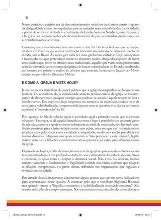 Nesse período, o cenário era de descontentamento social no qual estava posto o agravo
da desigualdade e suas consequências para as camadas mais empobrecidas da sociedade,
a ponto de se tornar simbólica a realização da Conferência no Nordeste, uma vez que, é
a Região com os piores índices de desenvolvimento do país, acentuados ainda mais, com
as transformações ocorridas.
Contudo, esse envolvimento teve um custo e não foi tão favorável aos que se empe-
nharam em fazer da igreja uma instituição relevante no processo de democratização do
direito para o Brasil. As ações, por cada vez mais ganharem sentido e força, começaram
a incomodar aos que pretendiam conter os clamores sociais,chegando ao ponto de haver
uma colaboração entre os cristãos mais tradicionais, aqueles que viam nessa prática uma
ação de subversão aos costumes da igreja e às forças controladoras do Estado,resultando,
até mesmo, em prisões e exílios de cristãos que estavam diretamente ligados ao Movi-
mento, no período da Ditadura Militar.
E COMO A IGREJA É VISTA HOJE?
Já não se escuta mais falar do papel político que a igreja desempenhou ao longo de sua
história. Os acusadores da já mencionada atuação revolucionária da igreja, se encarre-
garam de desconstruir qualquer vestígio que pudesse se associar àquele tempo de luta e
envolvimento. Dos registros, hoje impressos na memória da sociedade, destaca-se o de
uma igreja individualizada, comprometida apenas com as questões vinculadas ao mundo
espiritual e “manutenção” da Fé.
Pois, quando se fala da relação igreja e sociedade, qual a primeira reação que as pessoas
esboçam? Em regra, se dá aquela franzida na testa e logo é percebido um aparente gesto
de rejeição,como se a igreja estivesse sobreposta ao nível da sociedade,não havendo con-
dições possíveis para a inter-relação entre suas ações, uma vez que tal  distanciamento
propicia uma polaridade entre santidade e iniquidade, sendo esta noção percebida em
muitos discursos religiosos nos quais retratam o “não pertencer a este mundo”, legiti-
mando com isso,a falta de envolvimento com as questões que estão para além dos muros
da igreja.
Dentro dessa lógica,a falta de inserção concreta da igreja no processo das relações sociais
tem contribuído para um profundo estado de crise civilizatória dos valores morais,éticos
e culturais, os quais estão a compor a dinâmica social. Não à toa, há décadas, muitos
autores passaram a fundamentar a fragilidade contida nos vários aspectos que tangem
as relações interpessoais, e a partir destas, refletindo nas organizações que regulam a
vivência em sociedade.
Em virtude disso, é importante caracterizar alguns pontos que servem como indicadores
para apresentação desse quadro. A começar pelo que o sociólogo Sigmund Bauman
traz quando retrata a “líquida, consumista e individualizada sociedade moderna”. São
versões múltiplas de comportamentos. Não necessariamente, estando eles a fortalecerem
8
cartilha_eleicao_2016_final.indd 8 20/09/16 23:41
 
