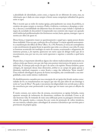 a pluralidade de identidades, assim como, a riqueza de ser diferente do outro, mas, na
valorização que é dada em estar sempre à frente numa competição infindável da guerra
entre os egos.
Não é recente que ao redor de muitas igrejas, principalmente nas zonas da periferia, os
cenários são quase sempre os mesmos. Onde a violência, o erotismo, o desapego, a misé-
ria, o descaso, a invisibilidade são diferentes faces do mesmo corpo violado e sujeitado às
regras da sociedade do descartável. Compreender esse contexto não requer um apurado
nível intelectual problematizador dos fenômenos sociais,basta,apenas,enxergar o que se
mostra aos olhos de quem vê.
Dessa forma, é imperativo trazer ao questionamento o papel que a igreja possui dentro
dessa realidade.Uma vez que,conforme diz as Escrituras “a criação aguarda ansiosamen-
te a manifestação dos filhos de Deus”(Rm c.8,v.19).Portanto,se torna até contraditório
o não envolvimento da igreja frente às questões que estão a se colocar a sua volta.É como
se houvesse acontecido um naufrágio no meio do oceano, ocasionando o afogamento de
inúmeras pessoas, e, de repente, aparecesse um navio capaz de abrigar todos que ali se
encontrassem, mas, por sua vez, esse navio ignorasse e seguisse o caminho o qual havia
traçado.
Diante disso, é importante identificar alguns dos valores tradicionalmente enraizados na
cultura cristã, que fazem com que não haja uma postura interventora da igreja na socie-
dade hoje. A começar pela noção do que é da carne e do espírito. Numa tentativa, quase
cirúrgica, de separação dessas duas dimensões, atribui-se ao campo da igreja apenas a
dimensão espiritual, enquanto a carne ficaria a cargo das influencias “desse mundo”.
Uma evidente abordagem da pessoa de forma incompleta, não considerando a sua inte-
gralidade, como sendo inteira e indivisível.
Os desdobramentos causados por essa concepção de ser igreja têm levado muitas comu-
nidades de fé a se transformarem em espaços que não vão para além de um domingo à
noite na “casa de Deus”. Na qual, o mecanismo da religiosidade tem servido para o alívio
da consciência por estar pertencendo à um lugar que irá trazer cura para as aflições da
alma.
É muito comum, nos outros dias da semana, encontrarmos as igrejas fechadas, numa
aparente sensação de isolamento do dinamismo cotidiano da sociedade. Como se ali
não houvesse vida. Se tratando de mais uma edificação posta na paisagem estrutural da
cidade. Ou quando muito, a semana fica por conta da promoção de cultos temáticos,
em sua maioria, voltados para a abordagem de assuntos eclesiásticos que servirão para o
provimento da própria igreja.
9
cartilha_eleicao_2016_final.indd 9 20/09/16 23:41
 