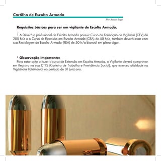 10
Por Autair Iuga
Requisitos básicos para ser um vigilante de Escolta Armada.
1.6 Deverá o profissional de Escolta Armada possuir Curso de Formação de Vigilante (CFV) de
200 h/a e o Curso de Extensão em Escolta Armada (CEA) de 50 h/a, também deverá estar com
sua Reciclagem de Escolta Armada (REA) de 50 h/a bianual em pleno vigor.
* Observação importante:
Para estar apto a fazer o curso de Extensão em Escolta Armada, o Vigilante deverá comprovar
em Registro na sua CTPS (Carteira de Trabalho e Previdência Social), que exerceu atividade na
Vigilância Patrimonial no período de 01(um) ano.
Cartilha de Escolta Armada
 
