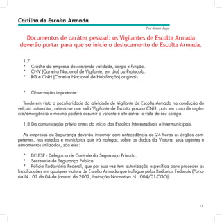 11
Por Autair Iuga
Documentos de caráter pessoal: os Vigilantes de Escolta Armada
deverão portar para que se inicie o deslocamento de Escolta Armada.
1.7
*	 Crachá da empresa descrevendo validade, cargo e função.
*	 CNV (Carteira Nacional de Vigilante, em dia) ou Protocolo.
*	 RG e CNH (Carteira Nacional de Habilitação) originais.
*	 Observação importante:
Tendo em vista a peculiaridade da atividade de Vigilante de Escolta Armada na condução de
veículo automotor, orienta-se que todo Vigilante de Escolta possua CNH, pois em caso de urgên-
cia/emergência o mesmo poderá assumir o volante e até salvar a vida de seu colega.
1.8 Da comunicação prévia antes do início das Escoltas Interestaduais e Intermunicipais.
As empresas de Segurança deverão informar com antecedência de 24 horas os órgãos com-
petentes, nos estados e municípios que irá trafegar, sobre os dados da Viatura, seus agentes e
armamentos utilizados, são eles:
*	 DELESP - Delegacia de Controle da Segurança Privada.
*	 Secretaria de Segurança Pública.
*	 Polícia Rodoviária Federal, que por sua vez tem autorização específica para proceder as
fiscalizações em qualquer viatura de Escolta Armada que trafegue pelas Rodovias Federais (Porta-
ria N°. 01 de 04 de Janeiro de 2002, Instrução Normativa N°. 004/01-CGO).
Cartilha de Escolta Armada
 