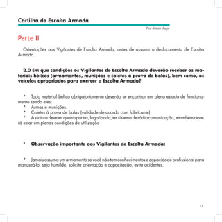 13
Por Autair Iuga
Parte II
Orientações aos Vigilantes de Escolta Armada, antes de assumir o deslocamento de Escolta
Armada.
2.0 Em que condições os Vigilantes de Escolta Armada deverão receber os ma-
teriais bélicos (armamentos, munições e coletes à prova de balas), bem como, os
veículos apropriados para exercer a Escolta Armada?
*	 Todo material bélico obrigatoriamente deverão se encontrar em pleno estado de funciona-
mento sendo eles:
*	 Armas e munições.
*	 Coletes à prova de balas (validade de acordo com fabricante)
*	 Aviaturadeveterquatroportas,logotipada,tersistemaderádiocomunicação,etambémdeve-
rá estar em plenas condições de utilização
*	 Observação importante aos Vigilantes de Escolta Armada:
*	 Jamais assuma um armamento se você não tem conhecimentos e capacidade profissional para
manuseá-lo, seja humilde, solicite orientação e capacitação, evite acidentes.
Cartilha de Escolta Armada
 