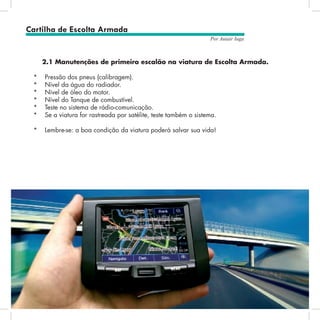 14
Por Autair Iuga
2.1 Manutenções de primeiro escalão na viatura de Escolta Armada.
*	 Pressão dos pneus (calibragem).
*	 Nível da água do radiador.
*	 Nível de óleo do motor.
*	 Nível do Tanque de combustível.
*	 Teste no sistema de rádio-comunicação.
*	 Se a viatura for rastreada por satélite, teste também o sistema.
*	 Lembre-se: a boa condição da viatura poderá salvar sua vida!
Cartilha de Escolta Armada
 