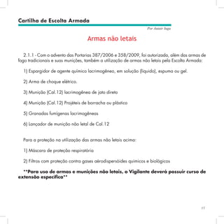 15
Por Autair Iuga
Armas não letais
2.1.1 - Com o advento das Portarias 387/2006 e 358/2009, foi autorizada, além das armas de
fogo tradicionais e suas munições, também a utilização de armas não letais pela Escolta Armada:
1) Espargidor de agente químico lacrimogêneo, em solução (líquido), espuma ou gel.
2) Arma de choque elétrico.
3) Munição (Cal.12) lacrimogênea de jato direto
4) Munição (Cal.12) Projéteis de borracha ou plástico
5) Granadas fumígenas lacrimogêneas
6) Lançador de munição não letal de Cal.12
Para a proteção na utilização das armas não letais acima:
1) Máscara de proteção respiratória
2) Filtros com proteção contra gases aérodispersóides quimicos e biológicos
**Para uso de armas e munições não letais, o Vigilante deverá possuir curso de
extensão específica**
Cartilha de Escolta Armada
 