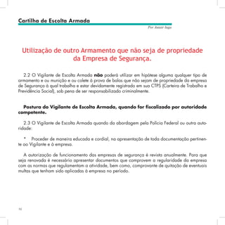 16
Por Autair Iuga
Utilização de outro Armamento que não seja de propriedade
da Empresa de Segurança.
2.2 O Vigilante de Escolta Armada não poderá utilizar em hipótese alguma qualquer tipo de
armamento e ou munição e ou colete à prova de balas que não sejam de propriedade da empresa
de Segurança à qual trabalha e estar devidamente registrado em sua CTPS (Carteira de Trabalho e
Previdência Social), sob pena de ser responsabilizado criminalmente.
Postura do Vigilante de Escolta Armada, quando for fiscalizado por autoridade
competente.
2.3 O Vigilante de Escolta Armada quando da abordagem pela Polícia Federal ou outra auto-
ridade:
*	 Proceder de maneira educada e cordial, na apresentação de toda documentação pertinen-
te ao Vigilante e à empresa.
A autorização de funcionamento das empresas de segurança é revista anualmente. Para que
seja renovada é necessário apresentar documentos que comprovem a regularidade da empresa
com as normas que regulamentam a atividade, bem como, comprovante de quitação de eventuais
multas que tenham sido aplicadas à empresa no período.
Cartilha de Escolta Armada
 